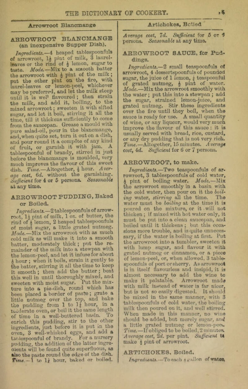 Arrowroot BlancmariKO AHROWHOOT BTjANClilANQB (an inexpensive Supper Dish,). Ingredients.—^ heaped tablespoonfuls of arrowroot, 1.^ pint of milk, 3 laurel- leaves or the rind of J lemon, sugar to taste. Mode.—^V\x to a smooth batter the arrowroot with pint of the milk ; put the other pint on the fire, with Uuirel-leaves or lemon-i)oel, whichever may bo preferred, and let the milk steep until it is weP flavoured; then strain the milk, and add it, boiling, to the mixed arrowroot; sweeten it with sifted sugar, and lot it boil, stirring it all the time, till it thickens sufliciently to come from the saucepan. Grease a mould with pure salad-oil, pour in the blancmaiigo, and, when nuito set, turn it out on a dish, aiiil pour round it a compete of any kiud of fruit, or giiruish it with jam. A t-ablospoonful of brandy, stirred in just before the blancmange is moulded, very much improves the flavour of this sweet dish, Altogether, ^ hour. Aver- tige cost, 6d. without the garnishing. iSuficient for 4 or 6 persons. Seasonable at any time. ARROWROOT PUDDING, Baked or Boiled. Ingredien ts. —2 tablespoonfuls of arrow- rout, l-i pint of milk, 1 oz. of butter, the rind of ^ lemon, 2 heaped tablespoonfuls of moist sugar, a little gj.ited nutmeg. Mode.—Mix the arrow-root with as much ct>ld milk as will make it into a smooth batter, moderately thick ; put the re- mainder of the milk into a stowpan with the lemon-peel, and let it infuse for about A hour ; when it boils, strain it gently to the hatter, stirring it all the time to keep it smooth; then add the butter; beat this well in until thoroughly mixeil, and sweeten with moist sugar. Put the mix- ture into a pie-dish, round which has been placed a border of pas^o; grate a little nutmeg over the top, and bake the pudding from 1 to 1 j hour, in a moderate oven, or boil it tho same length of time, in a well-buttered basin. 'J'o enrich this pudding, stir to the other ingredients, just before it is put in the oven, 3 well-whisked eggs, and add a lai.lospoonful of brandy. Por a nursery pudding, the addition of tho latter ingre- cuents will be found quite superfluous, as also the paste round the edL-e of the dish. Tvnu - 1 tx> lA hour, baked nr bnileil. Artichokes, Belled Average cost. Id. Sufficient for 6 or ^ persons. Seasonable at any time. ARROWROOT SAUCE, for Pud- dings. Ingredients.—2 small tea.spoonhils of arrowroot, 4 dessertspoonfuls of pounded sugar, the juice of 1 lemon, teaspoonfui of grated nutmeg, ^ pint of water. Mode.—Mix the arrowroot smoothly with the water; put this into a stewjian ; add the sugar, strained lemon-juice, and grated nutmeg. Stir these ingredients over the fire until they boil, when the sauce is ready for use. A small quantity of wine, or any liqueur, would very much improve the flavour of this sauce : it is usually served with bread, rice, custard, or any dry pudding that is not very rich. Tune.—Altogether, In minutes. A verage cost, id. Stifficient for t> or 7 persons. ARROWROOT, to make. Ingredients.—Two teaspoonfuls of ar- rowroot, 3 tablespoonfuls of cold water, j pint of boiling w.ater. Mode.—Mix the arrowroot smoothly in a basin with tho colli water, then pour on it the boil- ing water, stirring all the time. Tho water must be boiling at tho time it is poured on the mixture, or it will not thicken ; if mixed with hot water only, it must bo put into a clean saucopiin, and boiled until it thickens ; but this occa- sions more trouble, and is quite unneces- sary, if tho water is boiling at first. Put the arrowroot into a tumbler, sweeten it with lump sugar, and flavom* it with grated nutmeg or cinnamon, or a piece of lemon-pool, or, when allowed. 3 table- sjioonfula of port or sherry. As arrowroot is in itself flavourless and insipid, it is almost necessary to add tho wine to make it palatable. Arrowroot made with milk insread of water is far nicer, but is not so eiusily digested. It should bo mixed in the same manner, with 3 tablespoonfuls of cold water, the boiling milk then poured on it, and well stirred. When made in this manner, no wine should be added, but merely sugar, ami a little grated nutmeg or lemon-pccu Time.—If obliged to bo boiled, 2 minutes, A verage cost, 2d. per pint, SufficieiU U make .J pint of arrowroot. ARTTCnOKES, Boiled. Ingredunix.—Toear.h .^ illon ofwat.on
