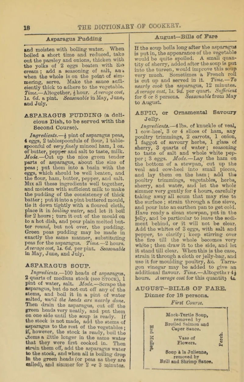 Aspaxagus Pudding and moisten with boiling water. When boUed a short time and reduced, take out the parsley and onions, thicken with the yolks of 2 eggs beaten with cream ; add a seasoning of salt, an 4 when the whole is on the point of sim- mering, servo. Make the sauce suffi- ciently thick to adhere to the vegetable. Tivie.—Altogether, ^ hour. A verage cost, 1*. 6d. a pint. Seasonable in May, Juno, and July. ASPARAGUS PUDDING (a deli- cious Dish, to be served with the Second Course). Ingredients.—^ pint of asparagus peas, 4 eggs, 2 tablespoonfuls of flour, 1 table- spoonful of very finely minced ham, 1 oz. of butter, pepper and salt to taste, milk. Mode.—Cut up the nice green tender parts of asparagus, about the size of peas; put them into a basin with the eggs, which should be well beaten, and the flour, ham, butter, pepper, and salt. Mix all these ingredients well together, and moisten with sufficient milk to make the pudding of the consistency of thick batter: put it into a pint buttered mould, tie it down tightly with a floured cloth, place it in boiling water, and let it boil for 2 hours; turn it out of the mould on to a hot dish, and pour plain melted but- ter round, but not over, the pudding. Green peas pudding may be made in exactly the same manner, substituting peas for the asparagus. Time.—2 hoiu-s. A ixrcM/e cost, lx. fld. per pint. Seasonable in May, June, and July. ASPARAGUS SOUP. Ingredients.—100 heads of asparagus, 2 quarts of medium stock (see Stock), 1 pint of water, salt. Mode.—Scrape the •sparagus, but do not cut off any of the stems, and boil it in a pint of water salted, until the heails are nearly done. Then drain the asparagus, cut off the green heads ve^ neatly, and put them on one side until the soup is ready. If the stock is not made, add the stems of asparagus to the rest of the vegetables ; if, however, the stock is ready, boil the Jtoms a little longer in the same water that they were first cooked in. Then strain them off, add the asparagus water to the stock, and when all is boiling drop In the green heads (or peas as they are •ailed), and simmer for 2 3 minutes. August—Billa of Pare If the soup boils long after the asparagus is put in, the appearance of the vegetable would be quite spoiled. A small quan- tity of sherry, added after the soup is put into the tureen, would impi-ove this soup very much. Sometimes a French roll is cut up and served in it. Time.—To nearly cook the asparagus, 12 minutes. A verage cost, lx. 9cf. per quart. Sufficient for 6 or 8 persons. Seasonable from May to August. ASPIC, or Ornamental Savoury Jelly. Ingredients.—4 lbs. of knuckle of veal, 1 cow-heel, 3 or 4 slices of ham, any poultry trimmings, 2 carrots, 1 onion, 1 faggot of savoury herbs, 1 glass of sherry, 3 quarts of water; seasoning to taste of salt and whole white pep- per ; 3 eggs. Mode.—Lay the ham on the bottom of a stewpan,' cut up the veal and cow-heel into small pieces, and lay them on the ham; add the poultry trimmings, vegetables, herbs, sherry, and water, and let the whole simmer very gently for 4 hours, carefully taking away all scum that may rise to the surface ; strain through a fine sieve, and pour into an earthen pan to get cold. Have ready a clean stewpan, put in the jelly, and be particular to leave the sedi- ment behind, or it will not be clear. Add the whites of 3 eggs, with salt and pepper, to clarify; keep stirring over the tire till the whole becomes very white ; then draw it to the side, and lot it stand till clear. When this is the case, strain it through a cloth or jelly-bau:, and use it for moulding poultry, &,c. Tarra- gon vinegar may be added to give an additional flavour. Time.—Altogether4^ hours. A vxraye coii for this quautitj 4x. AUGUST-BILLS OP PARE. Dinner for 18 persons. First Course. Mock-Tnrtle Soap, removed by Broiled Salmon and Ci> Caper Saace. A K Vage of CJ & % Flowers. % Soap i la .Tnlienne, removed by Brill and Shrimp Sauce.