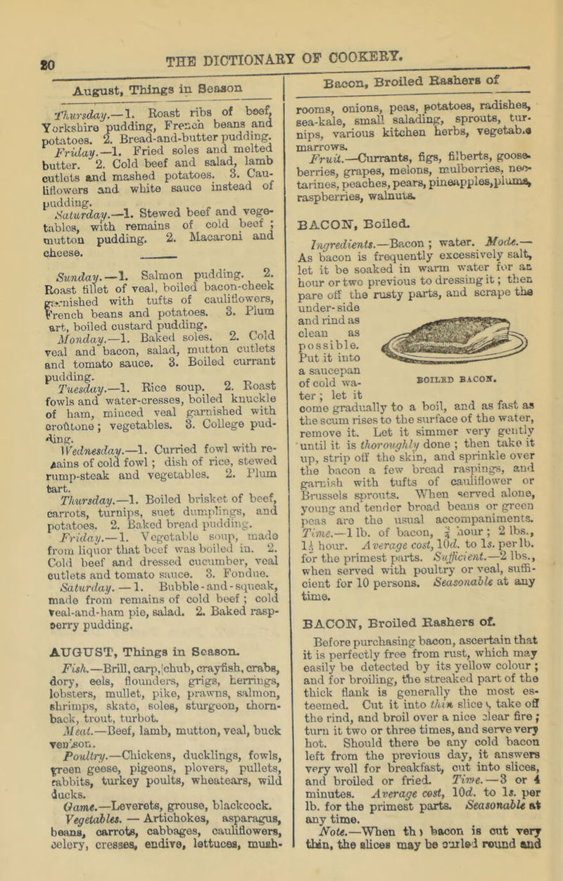 August, Things in Season j ’jTJiitrsdai/.—!• Roast ribs of bse^ Yorkshire pudding, French beans and potatoes. 2. Bread-and-butter pudding Friday.—1. Fried soles and melted butter. 2. Cold beef and salad, lamb outlets and mashed potatoes. 3. Cau- lillowors and white sauce instead of pudding. „ , Saturday.—^1. Stewed beef and vege- tables, with remains of cold beef ; mutton pudding. 2. Macaroni and cheese. Sunday.—Salmon pudding. 2. Roast fillot of veal, boiled bacon-cheek gr-rnished with tufts of cauliflowers, French beans and potatoes. 3. Plum art, boiled custard pudding. Monday.—1. Baked soles. 2. Cold veal and bacon, salad, mutton cutlets and tomato sauce. 3. Boiled currant pudding. n T> i. Tuesday.—\. Rice soup. 2. Ko.ast fowls and water-cresses, boiled knuckle of ham, minced veal garnished with orohtone; vegetables. 3. College pud- ding. Wednesday.—1. Curried fowl with re- gains of cold fowl; dish of rice, stewed rump-steak and vegetables. 2. I’lum tart. Thursday.—1. Boiled brisket of beef, carrots, turnips, suet dumplings, and potatoes. 2. Baked bread pudding. Friday.— 1. Vegetable soup, made from liquor that beef was boiled iu. 2. Cold beef and dressed cucumber, veal cutlets and tomato sauce. 3. Fondue. Saturday. — 1. Bubble - and - squeak, made from remains of cold beef ; cold veal-and-hara pie, salad. 2. Baked rasp- oorry pudding. AUGUST, Things in Season. Fish.—Brill, carp,|chub, crayfish, crabs, dory, eels, flovmders, grigs, herrings, lobsters, mullet, pike, prawns, salmon, shrimps, .skato, soles, sturgeon, thorn- back, trout, turbot. Meat.—Beef, lamb, mutton, veal, buck venifion. Poultry.—Cliickens, ducklings, fowls, froen geese, pigeons, plovers, pullets, rabbits, turkey poults, wheatears, wild ducks. Game.—Leverets, grouse, blackcock. VegetaJbles. — Artichokes, asparagus, beans, carrots, cabbages, Cituhfiowers, celery, cresses, endive, lettuces, muah- Bacon, Broiled Bashers of rooms, onions, peas, potatoes, radishes, sea-kale, small salading, sprouts, tur- nips, various kitchen herbs, vegetab.e marrows. Currants, figs, filberts, goose, berries, grapes, melons, mulberries, neo- tariues, peaches, pears, pineapples,plums, raspberries, walnma. BACON, Boiled. Tiigredients.—Bacon ; water. Mode.— As bacon is frequently excessively salt, let it be soaked in warm water for an hour or two previous to dressing it; then pare off the rusty parts, and scrape the under- side and rind as clean as possible. Put it into a siiucepan of cold wa- BoiLBD BACOir. ter ; let it come gradually to a boil, and as fast as the scum rises to the surface of the water, remove it. Let it simmer very gently ■ until it is thoroughly done ; then take it up, strip off the skin, and sprinkle over the bacon a few bread raspings, and garnish with tufts of cauliflower or Biaissels sprouts. Wlien served alone, young and tender broad beaus or green po.as are the usual accompaniments. Time.—1 lb. of bacon, ? hour ; 2 lbs., 1.^ horm. Average cost, lOd. to Is. per lb. for the primest parts. Sujjicient.—2 lbs., when sensed with poultry or veal, suflS- ciont for 10 persons. Seasonable at any time. BACON, Broiled Rashers oL Before purchasing bacon, ascertain that it is perfectly free from rust, which may easily be detected by its yellow colour ; and for broiling, ttie streaked part of the thick flank is generally the most es- teemed. Cut it into thin slice s take off the rind, and broil over a nice clear fire; turn it two or three times, and serve very hot. Should there be any cold bacon left from the previous day, it answers very well for breakfast, cut into slices, and broiled or fried. Time.—3 or 4 minutes. Average cost, lOd. to la. per lb. for the primest parts. Seasonable at any time. Note.—When th > bacon is out very thin, slices may be omlei round aud
