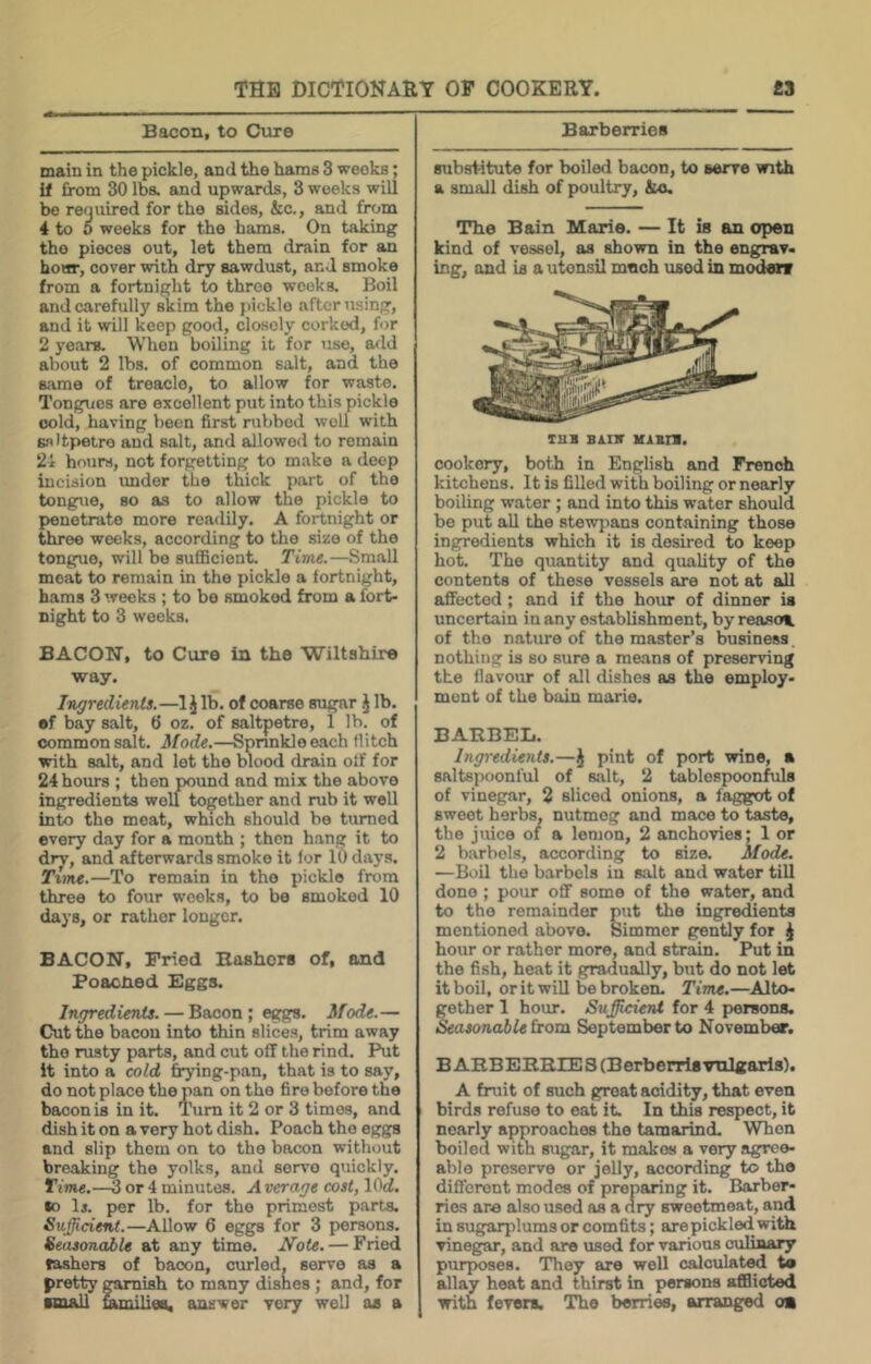 Bacon, to Cure main in the pickle, and the hams 3 weeks; if from 30 Iba and upwards, 3 weeks will be required for the sides, &c., and from 4 to 0 weeks for the hams. On taking tho pieces out, let them drain for an hour, cover with dry sawdust, and smoke from a fortnight to three weeks. Boil and carefully skim the pickle after using, and it will keep good, closely corked, for 2 years. When boiling it for use, add about 2 lbs. of common salt, and the same of treacle, to allow for waste. Tongues are excellent put into this pickle cold, having been first rubbed well with saltpetre and salt, and allowed to remain 21 hours, not forgetting to make a deep incision under the thick part of tho tongue, so as to allow the pickle to penetrate more readily. A fortnight or three weeks, according to tho size of the tongue, will bo sufficient. Time.—Small meat to remain in the pickle a fortnight, hams 3 weeks ; to be smoked from a fort- night to 3 weeks. BACON, to Cure in the Wiltshire way. Ingredients.—1J lb. of coarse sugar J lb. •f bay salt, 6 oz. of saltpetre, 1 lb. of common salt. Mode.—Sprinkle each flitch with salt, and lot tho blood drain off for 24 hours ; then pound and mix the above ingredients well together and rub it well into the meat, which should bo turned every day for a month ; then hang it to dry, and afterwards smoke it for 10 days. Time.—To remain in tho pickle from three to four weeks, to be smoked 10 days, or rather longer. BACON, Fried Bashers of, and Poacned Eggs. Ingredients. — Bacon ; eggs. Mode.— Cut tho bacou into thin slices, trim away tho rusty parts, and cut off the rind. Ikit it into a cold frying-pan, that is to say, do not place the pan on tho fire before the bacon is in it. Turn it 2 or 3 times, and dish it on a very hot dish. Poach tho eggs and slip them on to the bacon without breaking the yolks, and seia'O quickly. ITiflw.—^ or 4 minutes. A verage cost, lOrf. so li. per lb. for tho primest parts. Sufficient.—Allow 6 eggs for 3 persons. Seusonaile at any time. Note. — Fried tashers of bacon, curled, serve as a pretty garnish to many dishes ; and, for ■mall families, answer very well as a Barberries substitute for boiled bacon, to serve with a small dish of poultry, &o. The Bain Marie. — It is an open kind of vessel, as shown in the engrav- ing, and is a utonsil mneh used in moden cookery, both in English and Frenrfi kitchens. It is filled with boiling or nearly boiling water; and into this water should be put all the stewjians containing those ingredients which it is desired to keep hot. Tho quantity and quality of the contents of these vessels are not at all affected; and if tho hoiu: of dinner is uncertain in any establishment, by reasoi of tho nature of tho master’s business nothing is so sure a means of preserving the flavour of all dishes as the employ- ment of the bain marie. BARBEL. Ingredients.—J pint of port wine, a saltspoonful of Kilt, 2 tablespoonfuls of vinegar, 2 sliced onions, a fagg<ot of sweet herbs, nutmeg and mace to taste, tho juice of a lemon, 2 anchovies; 1 or 2 barbels, according to size. Mode. —Boil the barbels in salt and water till done ; pour off some of the water, and to tho remainder put tho ingredients mentioned above. Simmer gently for ^ hour or rather more, and strain. Put in the fish, heat it gradually, but do not let it boil, or it will be broken. Time.—Alto- gether 1 hour. Sujfficient for 4 persons. &asonabU from September to November. BARBERRIES (BerberrU vulgaris). A fruit of such groat acidity, that even birds refuse to eat it. In this respect, it nearly approaches the tamarind. When boiled with sugar, it makes a very agree- able preserve or jelly, according to tho different modes of preparing it. Barber- ries are also used as a dry sweetmeat, and in sugarplums or comfits; are pickled with vinegar, and are used for various culiaary purposes. They well calculated ta allay heat and thirst in persons afflicted with fevers. The berries, arranged oa