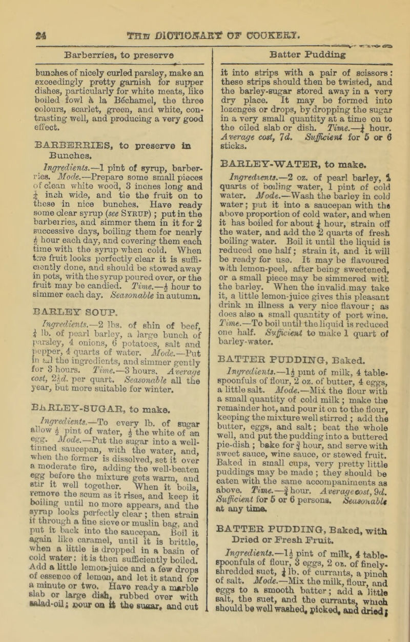 Barberries, to preserve Batter Pudding bunahes of nicely curled parsley, make an exceedingly pretty garnish for supper dishes, particularly for white meats, hke boiled fowl h la B&hamel, the three ooloura, sciirlet, green, and white, con- trasting well, and producing a very good effect. BARBBEBIES, to preserve in Bunches. Ingredients.—1 pint of syrup, barber- ries. Mode.—Prepare some small pieces of dean white wood, 3 incnes long and ^ inch wide, and tie the fruit on to those in nice bunches. Have ready some dear syrup (see Syrup) ; put in the barbel ries, and simmer them in it for 2 successive days, boiling them for nearly hour each day, and covering them each time with the syrup when cold. When t;ro fruit looks perfectly clear it is suffi- ciently done, and should be stowed away in pots, with the syrup poured over, or the fruit may be candied. Time.—i hour to simmer each day. Seasonable in autumn. BARLEY SOUP. fngredients.—^ lbs. of shin of beef, i lb. of j)oai-l barley, a largo bunch of parsley, 4 onions, (5 potatoes, salt and jicpper, 4 quarts of water. Mode.—Vwt in fJl the ingredients, and simmer gently for 8 hours. Tme.—3 hours. Average cost, 2kd. per quart. Seasonable all the year, but more suitable for winter. BivRLEY-SUOAR, to make. Ingredients.—To every lb. of sugar allow ^ pint of water, the white of an egg. Mode.—Put the sugar into a well- tinned saucepan, with the water, and, when the former is dissolved, set it over a moderate fire, adding the well-beaten egg before the mixture gets warm, and stir it well together. When it boils, «!move the scum as it rises, and keep it boiling until no more appears, and the syrup looks perfectly clear ; then strain It through a hne sieve or muslin bag, and put it back into the saucepan. Boil it a^iin like caramel, until it is brittle, when a little is droppeil in a basin of cold water: it is then sufficiently boiled. Add a little lemoi>juice and a few drops of essence of lemon, and let it stand for a minute or two. Have ready a marble slab or large dish, rubbed over with •wad-oil; »our on n the suaar, and cut it into strips with a pair of scissors: these strips should then be twisted, and tho barley-sugar stored away in a very dry place. It may be formed into lozenges or drops, by dropping tho sugar in a very small quantity at a time on to the oUed slab or dish. Time.—\ hour. Average cost, Id. Sufficient for 6 or 6 sticks. BARLEY-WATER, to make. Ingredients.—2 oz. of pearl barley, 1 quarts of boiling water, 1 pint of cold water. Mode.—Wash the barley in cold water; put it into a saucepan with the above proportion of cold water, and when it has boiled for about I hour, strain off the water, and add the 2 quaits of fresh boiling water. Boil it until the liquid is reduced one half; strain it, and it will be ready for use. It may be flavoured w ith lemon-peel, after being sweetened, or a small piece may be simmered with the barley. When the invalid may take it, a little lemon-juice gives this pleasant drink in illness a very nice flavour; as does also a small quantity of port wine. Time.—To boil until tho liquid is reduced one half. Su^kient to make 1 quart of barley-water. BATTER PUDDING-, Baked. Ingredients.—l.j pint of milk, 4 table- spoonfuls of flour,*2 oz. of butter, 4 eggs, a little salt. Mode.—Mix tho flour with a small quantity of cold milk; make the remainder hot, and pour it on to the flour, keeping the mixture well stirred ; add the butter, eggs, and salt; beat the whole well, and put the pudding into a buttered pie-dish ; nake for ^ hour, and serve with swoet sauce, wine sauce, or stewed fruit. Baked in small cups, very pretty little puddingy may be made ; they should be oaten with the same accompaniments as above. Time.—^hour. Averageeost,9d, Sufficient for 6 or 6 persons. Seasonable at any time. BATTER PUDDING, Baked, with Dried or Fresh Fruit. Ingredients.—Ih pint of milk, 4 table- rnfuls of flour, 3 eggs, 2 oz. of finely- ddod suet, ^ lb. of currants, a pinch of salt. Mode.—Mix the milk, flour, and eggs to a smooth batter; add a little salt, the suet, and the currants, which should be well washed, picked, and dried {