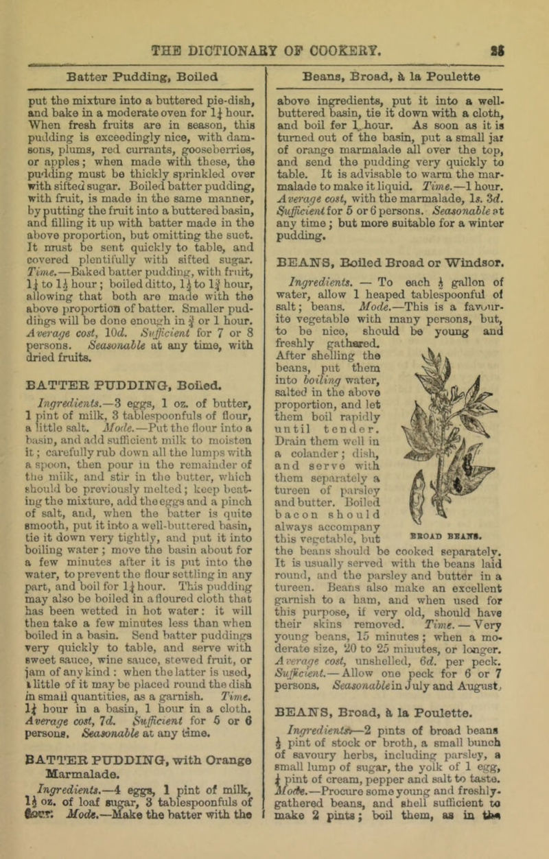 Batter Pudding, Boiled put the mixture into a buttered pie-dish, and bake in a moderate oven for hour. When fresh fruits are in season, this pudding is exceedingly nice, with dam- sons, plums, red currants, gooseberries, or apples; when made witli those, the pudding must be thickly sprinkled over with sifted sugar. Boiled batter pudding, with fruit, is made in the same manner, by putting the fruit into a buttered basin, and filling it up with batter made in the above proportion, but omitting the suet. It must bo sent quickly to table, and covered plentifully with sifted sugar. Time.—Bilked batter pudding, with fruit, to li hour ; boiled ditto, lA to hour, allowing that both are made with the above proportion of batter. Smaller pud- dings will bo done enough in ^ or 1 hour. Average cost, lOoi. Sufficient for 7 or 8 persons. Seasonable at any time, with dried fruits. BATTER PUDDING, Boiled. Ingredients.—3 eggs, 1 oz. of butter, 1 pint of milk, 3 tablespoonfuls of flour, a little salt. Mode.—Put the flour into a basin, and add sufficient milk to moisten it; carefully rub down all the lumps with a spcKin, then pour iu the remainder of the milk, and stir in tlio butter, which should bo previously molted ; keep boat- ing the mixture, add the eggs and a pinch of salt, and, when the batter is quite smooth, put it into a well-buttered basin, tie it down very tightly, and put it into boiling water ; move the basin about for a few minutes after it is put into the water, to prevent the flour settling in any part, and boil for hour. This fuulding may also be boiled in a floured eloth that has been wetted in hot water: it will then take a few minutes less than when boiled in a basin. Send batter puddings very quickly to table, and serve with sweet 8,auce, wine sauce, stewetl fruit, or iam of any kind : when the latter is used, i little of it may be placed round the dish in small quantities, as a garnish. Time, hour in a basin, 1 hour in a cloth. Average cost, Id. Sufficient for 6 or 6 persons. Seasonable at any t-ime. BATTfER PUDDING, with Orange Marmalade. Ingredients.—4 eggs, 1 pint of milk, oz. of loaf sugar, 3 tablespoonfuls of tocT. Mode.—Make the batter with the Beans, Broad, k la Poulette above ingredients, put it into a well- buttered basin, tie it down with a cloth, and boil fer 1, hour. As soon as it is turned out of the basin, put a small jar of orange marmalade aill over the top, and send the pudding very quickly to table. It is advisable to warm the mar- malade to make it liquid. Time.—1 hour. Average cost, with the marmalade. Is. 3d. Sufficient for 6 or 6 persons. Seasonable at any time; but more suitable for a winter pudding. BEANS, Boiled Broad or Windsor. Ingredients. — To each .A gallon of water, allow 1 heaped tablcspoonful of salt; beans. Mode.—This is a favour- ite vegetable with many persons, but, to be nico, should 1m young and freshly gatharod. After shelling the beans, put them into boiling water, salted in the above proportion, and let them boil rapidly until tender. Drain them well in a colander; dish, and servo with them separately a tureen of pai-sloy and butter. Boiled bacon should always accompany this vegebiblo, but the beaus should bo cooked separately. It is usually served with the beans laid round, and the parsley and butter in a tureen. Be.ans also make an excellent garnish to a ham, and when used for this purpose, if very old, should have their skins remov^. Time. — Very young beans, 15 minutes ; when a mo- derate size, 20 to 25 minutes, or longer. A verage cost, unshelled, 6d. per peck. Sufficient.— Allow one peck for 6 or 7 persons. <Setwonaiifein July and August, BEANS, Broad, k la Poulette. IngredienUfr—l pints of broad beans J pint of stock or broth, a small bunch of savoury herbs, including parsley, a small lump of sugar, the yolk of 1 egg, i pint of cream, pepper and salt to taste. Mode.—Procure somoyoimg and freshly- gathered beans, and shell sufficient to make 2 pints; boil them, as in tlM