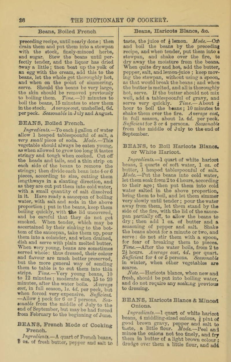 Beans, Boiled French preceding recipe, until nearly done; then Grain them and put them into a stewpan with the stock, finely-minced herbs, and sugar. Stew the beans until per- fectly tender, and the liquor has dried ^kway a little; then beat up the yolk of an egg with the cream, add this to the beans, let the whole get thoroughly hot, and when on the point of simmering, servo. Should the beans be very large, the skin should be removed previously to boiling them. Time.—10 minutes to boil the beans, 15 minutes to stew them in the stock. A verage cost, unshelled, Qd. per peck. Seaso/iable in July and August. BEAK'S, Boiled French. Ingredients.—To each A gallon of water allow 1 heaped tablespoonful of salt, a very small piece of soda. Mode.—This vegetable should always be eaten yoimg, as when allowed to grow too long it tastes stringy and tough when cooked. Cut off the heads and tails, and a thin strip on each side of the beans to remove the strings; then divide each bean into 4 or 6 pieces, according to size, cutting them lengthways in a slanting direction, and as they are cut put them into cold water, with a small quantity of salt dissolved in it. Have ready a saiicepan of boiling water, with salt and soda in the above proportion ; put in the beans, keep them boiling quickly, with the lid uncovered, and bo careful that they do not get smoked. When tender, which may be ascertained by their sinking to the bot- tom of the saucep.an, take them up, pour them into a colander, and when drained, dish and serve with plain melted butter. When very young, beans are sometimes served whole: thus dressed, their colour and fliivoim are much better preseiT'ed, but the more general way of sending them to table is to cut them into thin strips. Time.—Very young beans, 10 to 12 minutes ; moderate size, 15 to 20 minutes, after the water boils. Average cost, in full season. Is. 4rf. per peck, but when forced very expensive. SuJ^ienL —Allow ^ pock for 6 or 7 persons. Sca- rniable from the middle of July to the end of September, but maybe had forced from February to the beginning of June. BEANS, French Mode of Cooking French. Ingredients.—K quart of French bsans, f 01. of fresh butter, pepper and auilt to Beans, Haricots Blancs, &o. taste, the juice of J lemon. Mode.—CW and bod the beans by the precedin| recipe, and when tender, put them into s stewpan, and shake over the fire, to dry away the moisture from the beans. When quite dry and hot, add the butter, pepper, salt, and lemon-juice ; keep mov- ing the stewpan, without using a apmon, as that woiria break the beans; and when the butter is melted, and all is thoroughly hot, serve. If the butter should not mix well, add a tablespoonful of gravy, and serve very quickly. Time.— About ^ hour to boil the bsans; 10 minutes to shake them over the fire. A verage cost, in full season, about Is. 4d. per peck. SujjUcient for 3 or 4 persons. Seasonable from the middle of J uly to the end of September. BEANS, to Boil Haricots BlancSt or ‘White Haricot. Ingredients.—1 quart of white haricot beans, 2 quarts of soft water, 1 oz. of butter, 1 heaped tablespoonful of salt. Mode.—Put the beans into cold water, let them soak from 2 to 4 hours, according to their age; then put them into cola water salted in the above proportion, bring them to boil, and let them simmer very slowly until tender ; pour the water away from them, let them stand by the side of the fire, with the lid of the sauce- pan partially off, to allow the beans to dry; then add 1 oz. of butter and a seasoning of pepper and salt. Shake the beans about for a minute or two, and serve: do not stir them with a spoon, for fear of breaking them to pieces. Time.—After the water boils, from 2 to 2.A hours. Average cost, 4d. per quart. Sufficient for 4 or 6 persons. Seasonable in winter, when other vegetables are scarce. Note.—Haricots Wanes, when new and fresh, should bo put into boiling water, and do not require any soaking previous to dressing. BEANS, Haricots Blancs & Minoert Onions. Ingredients.—1 quart of white haincot beans, 4 middling-sized onions, jiint of good brown gravy, pepper and salt to taste, a little flour. Mode.—Peel and mince the onions not too finely, and fry them in butter of a light brown colour • dredge over them a little flour, and ad^