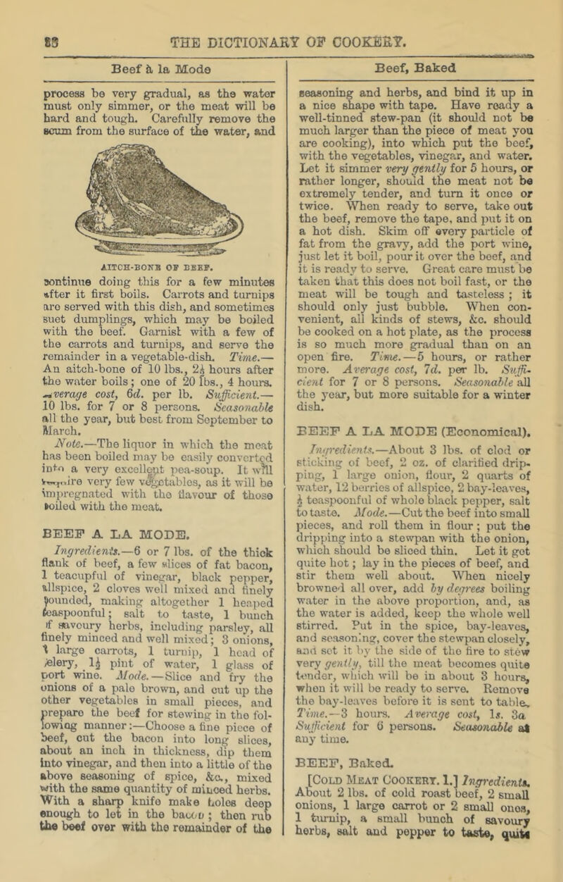 Beef it la Mode Beef, Baked process be very gradual, as the water must only simmer, or the meat will be hard and tough. Carefiilly remove the scum from the surface of the water, and AIICH-BONB OF BBEF. aontintie doing this for a few minutes after it first boils. Carrots and turnips aro served with this dish, and sometimes Buot dumplings, which may be boiled with the beef. Garnisl with a few of the carrots and turnips, and serve the remainder in a vegetable-dish. Time.— An aitch-bone of 10 lbs., 2i hours after the water boils; one of 20 fbs., 4 hours. average cost, 6d. per lb. Sufficieiit.— 10 lbs. for 7 or 8 persons. Ucasonable all the year, but best from September to Warch. Note.—The liquor in which the moat has been boiled may bo easily converted into a very oxcellopt pea-soup. It will v,.,,..ire very few v^tables, as it will be in)prcgnated with tho liavour of those koiled with the meat. BEEF A LA MODE. Ingredienis.—Q or 7 lbs. of the thick flank of beef, a few wlices of fat bacon, 1 teacvipful of vinegar, black pepper, allspice, 2 cloves well mixed and finely funded, making altogether 1 heaped foaspoonful; salt to taste, 1 bunch if fttveury herbs, including parsley, all finely minced and well mixed; 3 onions, t largo carrots, 1 turnip, 1 head of /felery, ^ 1^ pint of water, 1 glass of port wine. Mode. — Slice and fry the onions of a pale brown, and cut up the other vegetables in small pieces, and nreparo the beef for stewing in tho fol- lowing mannerChoose a Cino piece of beef, cut the bacon into long slices, about an inch in thickness, dip them Into vinegar, and then into a little of the above seasoning of spice, &a, mixed with the same quantity of minced herbs. With a sharp knife make holes deep enough to let in tho baum ; then rub the beef over with the remainder of the seasoning and herbs, and bind it up in a nice shape with tape. Have ready a well-tinned stew-pan (it should not be much larger than the piece of meat you are cooking), into which put the beef, with the vegetables, vinegpj:, and water. Let it simmer very qenlly for 5 hours, or rather longer, should the meat not be extremelj’^ tender, and turn it once or twice. When ready to serve, take out the beef, remove the tape, and put it on a hot dish. Skim off every particle of fat from the gravy, add the port wine, just let it boil, pour it over the beef, and it is ready to serve. Great care must bo taken that this does not boil fast, or the meat will be tough and tasteless ; it should only just bubble. When con- venient, ail kinds of stews, &c. should bo cooked on a hot plate, as the process is so much more gradual than on an open fire. Tirtie.—5 hours, or rather more. Average cost. Id. per lb. Suffu dent for 7 or 8 persons. Seasonable vM the year, but more suitable for a winter dish. BEEP A LA MODE (Economical). Ingredients.—About 3 lbs. of clod or sticking of beef, 2 oz. of clarified drip- ping, 1 large onion, flour, 2 quarts of water, 12 berries of allspice, 2 bay-leaves, \ toaspoonfiil of whole black pepper, salt to taste. Mode.—Cut the beef into small pieces, and roll them in flour; put tho dripping into a stewpan with the onion, which should bo sliced thin. Lot it got quite hot; lay in the pieces of beef, and stir them weU about. When nicely browned all over, add by degrees boiling water in the above proportion, and, as the water is added, keep the whole well stirred. Put in the spice, bay-leaves, and seasoning, cover the stewpan closely, and sot it by the side of tho fire to stCw very gently, till the meat becomes quite tender, winch will be in about 3 hours, when it will bo ready to serve. Remove the bay-leaves before it is sent to table. Time. —3 hours. Average cost, 1«. 3a Sufficient for (i persons. Seasonable al any time. BEEP, Baked. [Cold Meat Cookert. 1.] Ingi-edientM. About 2 lbs. of cold roast beef, 2 small onions, 1 large carrot or 2 small ones, 1 tmiiip, a small bunch of savoury herbs, and pepper to taste, quit*