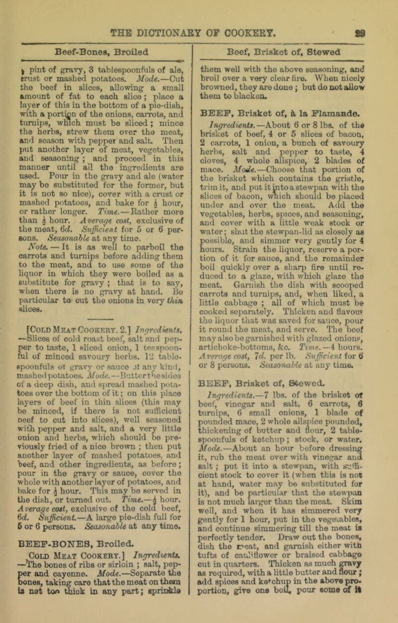 Beef-Bones, Broiled I pint of pravy, 3 tablespoonfuls of ale, enist or mashed potatoes. Mode.—Cut the beef in slices, allowing a small amount of fat to each slice; place a layer of this in the bottom of a pie-dish, with a portion of the onions, carrots, and turnips, which must be sliced; mince the herbs, strew them over the meat, and season with pepper and salt. Then put another layer of moat, vegetables, and seasoning; and proceed in this manner until all the ingredients are used. Pour in the gravy and ale (water may bo substituted for the former, but it is not so nice), cover with a crust or mashed potatoes, and bake for hour, or rather longer. Time.—Rather more than ^ hour. A vera^e co»t, exclusive of the meat, 6d. Sufficient for 5 or 6 per- sons. Seasonable at any time. Note. — It is as well to parboil the carrots and turnips before adding them to the moat, and to use some of the liquor in which they were boiled as a substitute for gravy ; that is to say, when there is no gravy at hand. Bo particular to cut the onions in very tkin slices. fCoLD Meat Cookery. 2.] Inprcdienls. —Slices of cold roast beef, salt and pep- per to taste, 1 sliced onion, 1 ten spoon- nil of minced savoury herbs. 12 table- spoonfuls ot gravy or sauce Jt any kind, mashed potatoes. Mode.—Butter the sides of a deep disii, ami spread mashed pot.a- toes over the bottom of it; on this place layers of beef in thin slices (this may be minced, if there is not sufficient oeef to cut into slices), well seasoned with pepper and salt, and a very little onion and herbs, which should bo pre- viously fried of a nice brown ; then put another layer of mashed potatoes, and beef, and other ingredients, as before ; pour in the gravy or sauce, cover the whole with another layer of potatoes, and bake for hour. This may bo sorv^ in the dish, or turned out. Time.—.J hour. Average cost, exclusive of the cold beef, 6d. SuffiicienL—A large pie-dish full for 5 or 6 persons. Seasonable at any time. BEEF-BONES, Broiled. ^CoLD Meat Cookery.] Ingredients. —The bones of ribs or sirloin ; salt, pep- per and cayenne. Mode.—Separate the bones, taking care that the meat on them is not ton ^ck in any part; aprinkls Beef, Brisket of, Stewed them well with the above seasoning, and broil over a very clear tire. When nicely browned, they are done; but do not allow them to blacken. BEEF, Bi'isket of, k la Flamaade. Ingredients.—About 6 or 8 lbs. of the brisket of beef, 4 or 5 slices of bacon, 2 carrots, 1 onion, a bunch of savoury herbs, salt and pepper to taste, 4 cloves, 4 whole allspice, 2 blades of mace. Mode.—Choose that portion of the brisket which contains the gristle, trim it, and put itmtoastewpan with the slices of bacon, which should bo placed under and over the meat. Add the vegetables, herbs, spices, and seasoning, and cover with a little weak stock or water; shut the stowpan-lid as closely as ossible, and simmer very gently for 4 ours. Strain the liquor, reserve a por- tion of it for sauce, and the remainder boil quickly over a sharp fire until re- duced to a glaze, with which ghuse the meat. Garnish the dish with scooped carrots and turnips, and, when liked, a little cabbage ; all of which must be cooked sepanitely. Thicken and flavouv the liquor that was saved for sauce, pour it round the me.at, and servo. The oeef may also bo garnished with gl.azed onion.®, artichoke-bottoms, kc. Time.—4 hours. Average cost, Id. per lb. Sufficient for H or 8 persons. Seasonable at any time. BEEF, Brisket of. Stowed. Ingredients.—7 lbs. of the brisket of beef, vinegar and salt. 6 carrots, 6 turnips, 6 small onions, 1 blade of pounded mace, 2 whole allspice pounded, thickening of butter and flour, 2 table- spoonfuls of ketchup; stock, or water. Mode.—About an hour before dressing it, rub the meat over with vinegar and salt; put it into a stewpan, with suffi- cient stock to cover it (when this is not at hand, water may be sub.stituted for it), and bo particular that the stewpan is not much larger than the meat. Skim well, and when it has simmered very gently for 1 hour, put in the vegecables, and continue simmering till the meat is perfectly tender. Draw out the bones, di.sh the meat, and g^amish either with tufts of cauliflower or braised cabbago cut in quarters. Thicken as much mvy Eis required, with a little butter and nour; add spices and kei’chup in the above pro- portion, give one boil, pour some of il