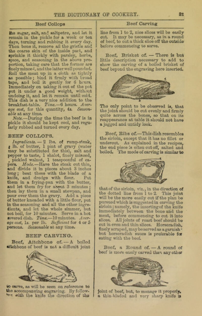 Beef Collops Ifae sugar, salt, and saltpetre, and let it remain in the pickle for a week or ten days, turning and rubbini? it every day. Then bone it, remove all the gristle and the coarse skin of the inside part, and sprinkle it thickly with parsley, herbs, spice, and seasoning in the above pro- portion, taking care that the former are finely mince *1, and the latterwell poumlod. Roll the meat up in a cloth as tightly as possible ; bind it firmly with broad tape, and boil it ^utly for (5 hiurs. Immediately on taking it out of the pot put it under a good weight, withviut undoing it, and let it remain until cold. This dish is a very nice addition to the breakfast-table. Time.—6 hours. Aver- ofie cost, for this quantity, is. Season- able at any time. Note.—During the time the beef is ia Eickle it should be kept cool, and regu- irly rubbed and turned every day. BEEP COLLOPS, Ingredients. — 2 lbs. of nimp-stoak, I lb. of butter, 1 pint of gravy (water may be substituted for this), salt and pepper to taste, 1 shalot, finely minced, pickled walnut, 1 teaspoonful of ca- pers. Mode.—Have the steak cut thin, and divide it in pieces about 3 inches long; beat these with the blade of a knife, and dredge with flour. Put them in a frying-pan with the butter, and let them fry for about 3 minutes ; then lay them in a small stow])an, and pour over them the gravy. Add a piece of butter kneaded with a little flour, put in the seasoning and all the other ingre- dients, and lot the whole simmer, but not boil, for 10 minutes. Serve in a hot severed dish. Time.—10 minutes. ..■Irer- age cost, Is. per lb. Sufficient for 4 or 5 persons. Seasonable at any time. BEEP CAHVINQ. Beef, Aitchbone of. — A boiled aitchbone of beef is not a difificuJt joint io carve, as will be seen on reference to the accompanying engraving. By follow. i*ith the knife the direction of the Beef Carving line from 1 to 2, nice slices will bo easily cut. It may be necessary, as m a round of beef, to cut a thick slice off the outside before commencing to serve. Beef, Brisket of. — There is but little description necessary to add to show the carving of a boiled brisket of beef beyond the engraving here inserted. The only point to be observed is, that the joint should be cut evenly and firmly qxiite across the bones, so that on its reappearance at table it should not have a jagged and untidy look. Beef, Bibs of.—This dish resembles the sirloin, except that it has no fillet or undercut. As explained in the recipes, the end piece is often cut off, salted and boded. The mode of carving is similar to that of the sirloin, viz., in the direction of the dotted line from 1 to 2. This joint will be the more easily cut if the plan 1)6 pursued which is suggested in carving the sirloin; namely, the insertingof the knife immediately between the bone and the meat, before commencing to cut it into slice.s. All joints of roast boef should be cut in even and thin slices. Horscnwlish, finely scraped, may be served as a garnish' but horseradish sauce is preferable fof eating with the beef. Boof, a Bound of. — A round of beef is more easily carved than smy other Joint of beef, but, to manage it properly, a tliin-bladi^ and very sharp knife is