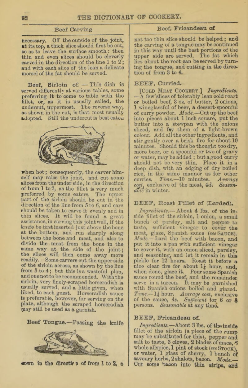 Beef Carving necessary. Off the outside of the joint, at its top, a thick slice should first be cut, BO as to leave the surface smooth : then thin and even slices should be cleverly carved in the direction of the line 1 to 2; and with each slice of the lean a delicate morsel of the fat should bo served. Beef, Sirloin of. — This dish is served differently at various tables, some preferring it to come to table with the fillet, or, as it is usually called, the aiidercut, uppermost. The reverse way, as shown in the cut, is that most usually adopted. Still the undercut is best eateu when hot; consequently, the carver him- self may raise the joint, and cut some slices from the under side, in the direction of from 1 to 2, as the fillet is very much preferred by some eaters. The upper part of the sirloin should be cut in the direction of the lino from .5 to 6, and care should bo taken to carve it evenly and in thin slices. It will bo found a great assistance, in carvingthis joint well, if the knife bo tii^st inserted just above thebono at the bottom, and run sharjily along between the bone and meat, and also to divide the meat from the bone in the same way at the side of the joint; the slices will then come away more readily. ^ Some carvers cut the upper side of the sirloin across, as shown by the line from 3 to 4 ; but this is a wasteful plan, andonenotto be recommended. With the sirloin, very finely-scraped horseradi.sh is usually served, and a little given, when liked, to each guest. Horseradish sauce is preferable, however, for serving on the plate, although the scraped horseradish \pay still be used as a garnish. Beef Tongue.—Passing the knife «>wn in the direotif a of from 1 to 2, a Beef, Frieandeau of not too thin slice should be helped ; and the carving of a tongpie may be continued in this way until the best portions of the upi>er side are served. The fat which lies about the root can be served by turn- ing the tongue, and cutting in the diroo- tion of from 3 to 4. BEEF, Curried. [Cold Meat Cookery.] IngredienU. —A few'slices of tolerably lean cold roast or boiled beef, 3 oz. of butter, 2 onions, 1 wineglassful of beer, a dessert-spoonful of curry powder. Mode.—Cut up the beef into pieces about 1 inch square, put the butter into a stewpan with the onions sliced, and % them of a light-brown colour. Add all the other ingredients, and stir gently over a brisk fire for about 10 minutes. Should this be thought too dry, more beer, or a spoonful or two of gravy or water, may be added ; but a good curry should not be very thin. Place it in a deep dish, with an edging of dry boiled rice, in the same manner as for oi,ner curries. Time.—10 minutes. Avei'agt cost^ exclusive of the moat, 4(i. /Season- a(jl e in winter. BEEF, Roast Fillet of (Larded). Ingredients.— About 4 lbs. of tfie in- side fillet of the sirloin, 1 onion, a small bunch of parsley, salt and pepper to taste, suflicient vinegar to cover the meat, glaze, Sji.anish sauce (see Sauce). Mode.—Lard the beef with bacon, and put it into a pan with sufficient vinegar to cover it, with an onion sliced, parsley, and seasoning, and let it remain in this pickle for 12 hours. Roast it before a nice clear fire for about 1^ hour, and, when done, glaze it. Pour some Spanish sauce round the beef, and the remaindoi serve in a tureen. It may be garnished with Spanish onions boiled and glazed. Tiwe.—1^ hour. Average cost, exclusive of the sauce, 4«. Sujjicient lor 6 or 8 persons. Seasonable at any time. BEEF, Frieandeau of. Ingredients.—About 8 lbs. of the inside fillet of the sirloin (a piece of the rump may be substituted for this), pepper and salt to taste, 3 cloves, 2 blades of mace, d whole allspice, 1 pint of stock (see Stock), or water, 1 glass of sherry, 1 bunch of savoury herbs, 2 shalots, bacon. Mode. Cut some bacon into thin stripa, and