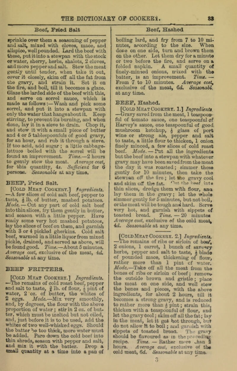 Beef, Fsied Salt ■prinkle over them a seasoning of pepper and salt, mixed with cloves, mace, and allspioe, well pounded. Lard the beef with tnese, putitinto a stewpan with the stock or water, sherry, herbs, shalots, 2 cloves, and more pepper and salt. Stew the meat gently until tender, when take it out, cover it closely, skim off all the fat from the gravy, and strain it. Sot it on the fire, and boil, till it becomes a glaze. Glaze the larded side of the beef with this, and serve on sorrel sauce, which is made as follows:—Wash and pick some sorrel, and put it into a stewpan with only the water that hangs about it. Keep stirring, to prevent its burning, and when done, lay it in a sieve to drain. Chop it, and stow it with a small piece of butter and 4 or 5 tablespoonfuls of good gravy, for an hovu-, and rub it through a sieve. If too acid, add sugar ; a little cabbage- lettuce boiled with the sorrel will be found an improvement. Time.—2 hours to gently stew tho moat. Average cost, for this quantity, 4s. Sufficient for 6 porsone. Seasonable at any time. BEEP, Pried Salt. [Cold Meat Cookekt.] fngredients. —A few slices of cold salt beef, pepper to taste, ^ lb. of butter, mashed potatoes. — Cut any part of cold salt boof into thin slices, fry them gently in butter, and season with a little pepper. Have readv some very hot mashed potatoes, lay toe slices of beef on them, and garnish with 3 or 4 pickled gherkins. Cold salt beef, warmed in a little liquor from mixed pickle, drained, and served as above, will be found good. Time.—About 5 minutes. Average cost, exclusive of tho meat, 4ti Seasonable at any time. BEEP PRITTEBS. S)LD Meat Cookery.] Ingredients. e remains of cold roast beef, popper and salt to taste, ^ lb. of flour, h pint of water, 2 oz. of butter, the wliites of 2 eggs. Mode.—Mix very smoothly, and, by degrees, the flour with tho above proportion of water; stir in 2 oz. of but- ter, which must bo melted but not oiled, and, just before it is to bo used, add the whites of two well-whisked eggs. Should the batter be too thick, more w.ater must be added. Pare down the cold beef into thin shreds, season with pepper and salt, and mix it with the batter. Drop a email quantity at a time into a pan of Beef, Hashed boiling lard, and fry from 7 to 10 mi- nutes, according to the size. When dope on one side, turn and brown them on tho other. Let them dry for a minute or two before the fire, and serve on a folded napkin. A small quantity of finely-minted onions, mixed with the batter, is an improvement. Time, —■ From 7 to 10 minutes. Average costf exclusive of the meat, 6<2. Seasonable at any time. BEEP, Hashed. rcoLD Meat Cookery. 1.] Ingredients —Gravy saved from the meat, 1 teaspoon- ful of tomato sauce, one teaspoonful of Harvey’s sauce, one teaspoonful of good mushroom ketchup, ^ glass of port wine or strong ale, pepper and salt to taste, a little flour to thicken, 1 onion finely minced, a few slices of cold roast beef. Mode. — Put all the ingredients but the beef into a stewpan with whatever gravy may have been saved from the moat tho day it was roasted; simmer these gently for 10 minutes, then take the stewnan off the fire ; let tho gravy cool and skim off the fat. 'he l>e«f into thin slices, dredge them with flour, ana lay them in tho gravy; let the whole simmer gently for 6 minutes, but not boil, orthemeat will bo tough and hard. Serve very hot, and garnish with sippets of toasted bread. Time. — 20 minutes Average cost, exclusive of the cold moat^ 4d. Seasonable at any time. fCoLD Meat Cookery. 2.] Ingredients. —The remains of riba or sirloin of boof, 2 onions, 1 carrot, 1 bunch of savu-ory herbs, pepper and salt to taste, k blade of poundou mace, thickening of flouv, rather more than 1 pint cf water. Mode.—Take off all the meat from the bones of ribs or sirloin of beef; remove the outside brown and gristle; place the meat on one side, and well stew the bones and pieces, with the above ingredients, for about 2 hours, till it becomes a strong gravy, and is reduced to rather more than ^ pint; strain this, thicken with a teaspoonful of flour, and let the gravy Cool; skim off all tho fat; lay in the meat, let it gel hot through, but do not allow ft to boil; atal garuish with sippets of toasted broao. The gravy should be flavoured as in the pro r-ediiw recipe. Time. — Rather more Jian 1 hours. Average cost, exclusive of the cold meat, 6d. Seasonable at any tima .3