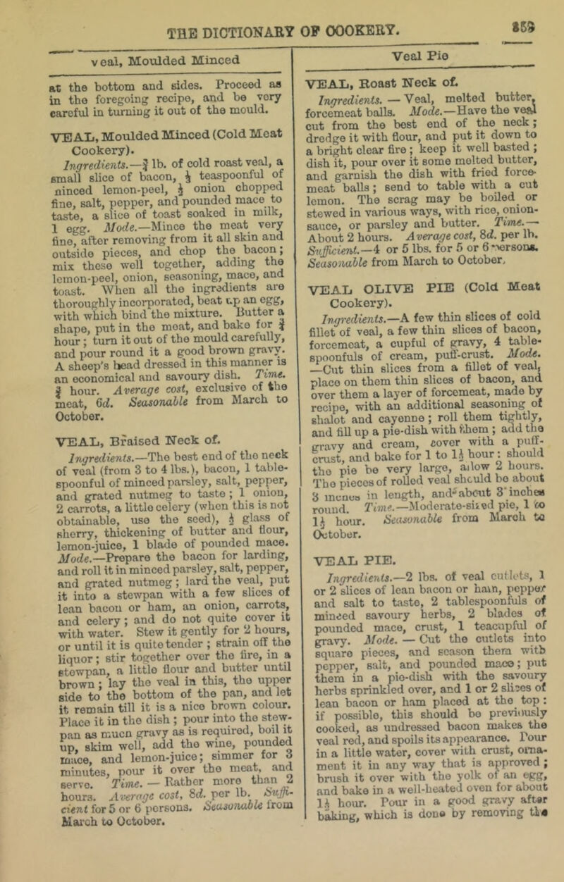 SS3 veal, Moulded Minced Veal Pie at the bottom and sides. Proceed aa in the foregoing recipe, and be very careful in turning it out of the mould. VEAL, Moulded Minced (Cold Meat Cookery). Ingredients.—I lb. of cold roast veal, a small slice of bacon, i teaspoonful of ninced lemon-pool, J onion chopped fine, salt, popper, and pounded mace to taste, a slice of toast soaked in milk, 1 egg. il/ode.—Mince the meat very fine, after removing from it all skin and outside pieces, and chop the bacon; mix those well together, adding the lemon-peel, onion, seasoning, mace, and toast. When all the ingredients are thoroughly incorporated, beat up an egg, with which bind the mixture. Butter a shape, put in the moat, and bake for ^ hour; turn it out of the mould carefully, and pour round it a good brown gravy. A sheep's head dressed in this manner is an economical and savoury dish. Tiwe. 3 hour. Average cost, exclusive of the meat, Gd. Seasonable from March to October. VEAL, Braised Neck of. Ingredients.—The best end of the neck of veal (from 3 to 4 lbs.), bacon, 1 table- spoonful of minced parsley, salt, pepper, and grated nutmeg to taste ; 1 onion, 2 carrots, a little celery (when this is not obtainable, use the seed), J sherry, thickening of butter and nour, lemon-juice, 1 blade of pounded mace. J/ode.—Prepare the bacon for larding, and roll it in minced parsley, salt, pepper, and grated nutmeg ; lard the veal, put it into a stewpan with a few slices of lean bacon or bam, an onion, carrots, and celery ; and do not quite cover it with water. Stew it gently for 2 hours, or until it is quite tender ; strain olT_ the liquor; stir together over the lire, in a stewpan, a littlo fiour and^ butter until brown; lay the veal in this, the upper side to the bottom of the pan, and let it remain till it is a nice brown colour. Place it in the dish ; pour into the stew- pan as muen gravy as is required, boil it up, skim well, add the wine, pounded mace, and lemon-juice; simmer for d minutes, pour it over the meat, and servo. Time. — Katbcr more than 2 hours. Average cost, 8rf. per lb. cient for 5 or 6 persons. Seasonable from Mai'ch ic October. VEAL, Boast Neck of. Ingredients.—Veal, melted butter, forcemeat balls. Mode.—Have the vw cut from the best end of the nock; dredge it with flour, and put it down to a bright clear fire; keep it well basted ; dish it, pour over it some molted butter, and garnish the dish with fried force- meat balls; send to table with a cut lemon. The scrag may be boiled or stewed in various ways, with rice, onion- sauce, or parsley and butter. Time.-— About 2 hours. A vercr/e cost, 8d. per lb. Sufficient.—^ or 5 lbs. for 5 or 6*>erson«. Seasonable from March to October, VEAL OLIVE PIE (Cold Meat Cookery). Ingredients.—A few thin slices of cold fillet of veal, a few thin slices of bacon, forcemeat, a ciipfid of gravy, 4 hable- spoonfuls of cream, puff-crust. Mode. Cut thin slices from a fillet of veal, place on them thin slices of bacon, and over them a layer of forcemeat, m^e by recipe, with an additional seasoning of shalot and cayenne; roll them tightly, and fill up a pie-dish with fiom ; add the gravy and cream, cover with a puff- crust, and bake for 1 to 1^ hour: should the pie be very large, adow « hours. The pieces of roUod veal should bo about 3 menus in length, and-about S'inchea round. Time.—Moderate-siied pie, 1 co hour. Seasonable from March ta October. VEAL PIE. Ingredients.—2 lbs. of veal cutlets, 1 or 2 slices of lean bacon or ham, pepper and salt to taste, 2 tablespoonfuls of minced savoury herbs, 2 blades of pounded mace, crust, 1 teacupful of gravy. Mode. — Cut the cutlets into square pieces, and season them with pepper, salt, and pounded maco; put them in a pie-dish with the savoury herbs sprinkled over, and 1 or 2 sliies of lean bacon or ham placed at the top; if possible, this should bo previously cooked, as undressed bacon makes the veal red, and spoils its appearance. Pour in a littlo water, cover with crust, orna- ment it in any way that is approved ; brush it over with the yolk of an egg, and bake in a well-heated oven for about !.•) hour. Pour in a good gravy af^r baking, which is done by removing tL«