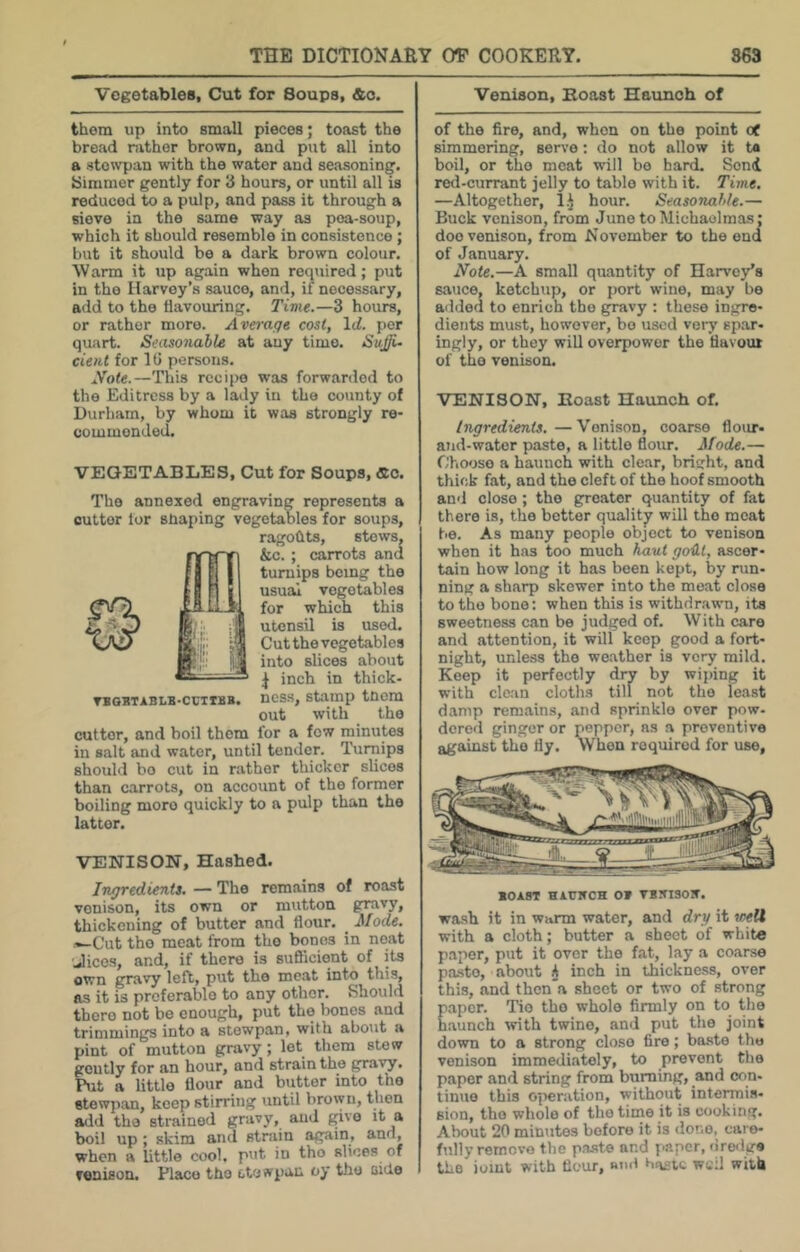 Vegetables, Cut for Soups, &o. them up into small pieces; toast the broad rather brown, and put all into a stowpan with the water and seasoning. Simmer gently for 3 hours, or until all is reduced to a pulp, and pass it through a sieve in the same way as pea-soup, which it should resemble in consistence; but it should be a dark brown colour. Warm it up again when reqiiired; put in the Harvey’s sauce, and, if necessary, add to the flavouring. Time.—3 hours, or rather more. Average cost, Id. per quart. Seasonable at any time. SnJli- dent for IG persons, iVofe.—This recipe was forwarded to the Editress by a lady in the county of Durham, by whom it was strongly re- commended. VEGETABLES, Cut for Soups, «c. The annexed engraving represents a cutter lor sbaping vegetables for soups, ragohts, stows, S&c. ; carrots and turnips being the usual vegetables for which this utensil is used. Cut the vegetables into slices about J inch in thick- VBQSTABLB-cuiiBB. ncss. Stamp tocm out with the cutter, and boil them for a few rninutes in salt and water, until tender. Turnips should bo cut in rather thicker slices than carrots, on account of the former boiling more quickly to a pulp than the latter. VENISON, Hashed. Ingredients. — The remains of roast venison, its own or mutton gravy, thickening of butter and flour. Mode. •-Cut tho meat from the bones in neat Jicos, and, if there is sufficient of its own gravy left, put tho meat into this, as it is preferable to any other. Should there not be enough, put the bones and trimmings into a stewpan, with about a pint of mutton gravy; let them stew gently for an hour, and strain the gravy. Put a little flour and butter into the stewpan, keep stirring until broiyn, then add tho strained gravy, and fpvo it a boil up; skim aiul strain again, and, when a little cool, put in tho slices of venison. Place tho stewpan oy tho aide Venison, Boast Haunch of of the fire, and, when on the point of simmering, servo: do not allow it t« boil, or the meat will bo hard. Send retl-currant jelly to table with it. Time. —Altogether, l.J hour. Seasonable.— Buck venison, from June to Michaelmas; doe venison, from November to the end of January. Note.—A small quantity of Harvey’s sauce, ketchup, or port wine, may be added to enrich the gravy : these ingre- dients must, however, bo used very spar- ingly, or they will overpower the flavour of the venison. VENISON, Boast Haunch of. Ingredients.—Venison, coarse floiu- aJid-wator paste, a little floiu. Mode.— Choose a haxinch with clear, bright, and thick fat, and the cleft of tho hoof smooth and close; the greater quantity of fat there is, the better quality will tho meat be. As many people object to venison when it has too much haut goUt, ascer- tain how long it has been kept, by run- ning a sharp skewer into the meat close to tho bone: when this is withdrawn, its sweetness can be judged of. With care and attention, it will keep good a fort- night, unless tho weather is very mild. Keep it perfectly drv by wiping it with clean cloths till not tho least damp remains, and sprinkle over pow. dcrod ginger or pepper, as a preventive against the fly. When required for use, BorsT HiuircH OB VBinsoir. wash it in warm water, and dry it weU with a cloth; butter a sheet of white paper, put it over tho fat, lay a coarse p.T.sto, about h inch in thickness, over this, and then a sheet or two of strong paper. Tio tho whole firmly on to the haunch 'svith twine, and put tho joint down to a strong close fire; baste tho venison immediately, to prevent the paper and string from burning, and con- tinue this operation, without intermis- sion, tho whole of tho time it is cooking. About 20 minutes before it is done, care- fully remove the paste and paper, fire<liro the joint with flour, Rud Haste wcil with