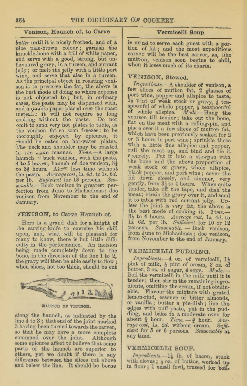 Venison, Haunch, of, to Carve hutter until it is nicely frothed, and of a nice pale-brown colour; garnish the knuckle-bone with a frill of white paper, and servo with a good, strong, but un- flavoured gravy, in a tureen, and currant jelly; or melt the jelly with a little port wine, and serve that also in a tureen. As the principal object in roasting veni- son is to preserve the fat, the above is the best mode of doing so where expense is not objected to; but, in ordinary cases, the paste may be dispensed with, and a yumblj paper placed over the roast instead; it will not require so long cooking without the paste. Do not omit to sena very hot plates to table, as the venison fat so soon freezes: to be thoroughly enjoyed by epicures, it “liould be eaten on hot-water plates, i’he neck and shoulder may be roasted In L.ie ..i.i.-ae manner. Time.—A large haunch ;/ buck venison, with the paste, 4 to 5 hnnis; haunch of doe venison, 3| to 3^ hours. Al!?^ less time without the paste. Average cost, Is. A.d. to Is. 6(f. per lb. Sufficient for 18 persons. Sea- sonable.—Buck venison in greatest per- fection from June to Michaelmas; doe venison from November to the end of Januai-y. '■/ENISOTir, to Carve Haunch of. Here is a grand dish for a knight of ,he cai-ving-knifo to exercise his skill upon, and, what will be pleasant for many to know, there is but little diffi- culty in the performance. An incision being made completely down to the bone, in the direction of the line 1 to 2, the gravy will then be able easily to flow; when slices, not too thick, should bo cut along the haunch, as indicated by the line 4 to 3 ; that end of the joint marked 3 having been turned towards the carver, so that he may have a more complete command over the joint. Although some epicures affect to believe that some parts of the haunch are superior to others, yet we doubt if there is any diflerene© between the slices cut above Vermicelli Soup in mi nd to serve each guest with a por- tion of fat; and the most expeditious carver will be the best carver, as, like mutton, venison soon begins to chill, when it loses much of its charm. VEr^ISON, Stewed. Ingredie^its.—A shoulder of venison, a few slices of mutton fat, 2 glasses of port wine, popper and allspice to taste, 1^ pint of weak stock or gravy, ^ tea- spoonful of whole pepper, .j teaspconful of whole allspice. Mode.—Hang the venison till tender; take out the bone, flat en the meat with a rolling-pin, and plaj e over it a few slices of mutton fat, whi ch have been previously soaked for 2 or 3 hours in port wine; sprinkle these with a little fine allspice and pepper, roll the meat up, and bind and tie it sjciirely. Put it into a stewpan with the bone and the above proportion of weak stock or gravy, whole allspice, black pepper, and port wine ; cover the lid down closely, and simmer, very gently, from 3.jto 4 hours. When quite tender, take off the tape, and dish the meat; strain the gravy over it, and send it to table with red currant jelly. Ui>- less the joint is v ?ry fat, the above is the best mode of cooking it. Time.— 3i to 4 hours. Average cost, Is. 4cf. to Is. Qd. per lb. Sufficient for 10 or 12 persons. Seasotiable. — Buck venison, from June to Michaelmas; doe venison, from November to the end of January, VERMICELLI PUDDHSTQ. Ingredients.—4 oz. of vermicelli, llj pint of milk, ^ pint of cream, 3 oz. of butter, 3 oz. of sugar, 4 eggs. Mode.— Boil the vermicelli in the milk until it is tender j then stir in the remaining ingre- dients, omitting the cream, if not obtain- able. Flavour the mixture with grated lemon-rind, essence of bitter almonds, or vanilla; butter a pie-dish j line the edges with puff-paste, put in the pud- ding, and bake in a moderate oven for about ^ hour. Time. — hour. Ave- rage cost, Is. 2d. without cream. Suffi- cient for 6 or 6 persons. Seasonable at any time. VERMICELLI SOUP. Ingredients.—!^ lb. of bacon, stuck with cloves; ^ oz. of butter, worked up