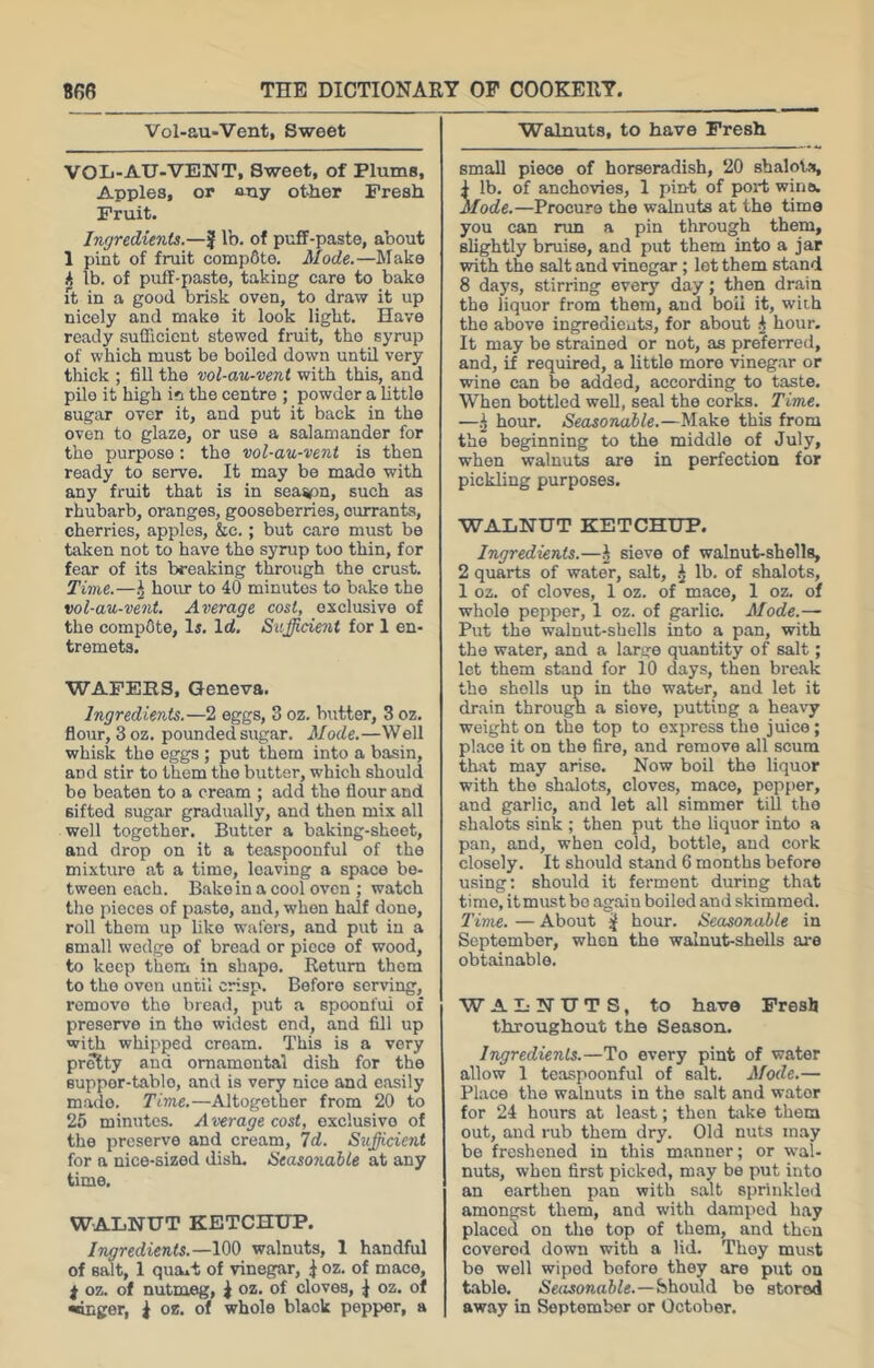 Vol-au-Vent, Sweet VOL-AU-VENT, Sweet, of Plums, Apples, or any other Fresh Fruit. Ingredients.—J lb. of puff-paste, about 1 pint of fruit comp6te. Mode.—Make lb. of puff-paste, taking care to bake it in a good brisk oven, to draw it up nicely and make it look light. Have ready sufficient stewed fruit, the syrup of which must be boiled down until very thick ; fill the vol-au-vent with this, and pile it high i?! the centre ; powder a little sugar over it, and put it back in the oven to glaze, or use a salamander for the purpose: the vol-au-vent is then ready to serve. It may be made with any fruit that is in sea%)n, such as rhubarb, oranges, gooseberries, currants, cherries, apples, &c.; but care must be taken not to have the syrup too thin, for fear of its breaking through the crust. Time.—hour to 40 minutes to bake the vol-au-vent. Average cost, exclusive of the compete, li. Id. Sufficient for 1 en- tremets. WAFERS, Geneva. Ingredients.—2 eggs, 3 oz. butter, 3 oz. flour, 3 oz. pounded sugar. Mode.—Well whisk the eggs ; put them into a basin, and stir to them the butter, which should bo beaten to a cream ; add the flour and sifted sugar gradually, and then mix all well together. Butter a baking-sheet, and drop on it a teaspoonful of the mixture at a time, leaving a space be- tween each. Bake in a cool oven ; watch the pieces of paste, and, when half done, roll them up like wafers, and put in a email wedge of bread or piece of wood, to keep them in shape. Return them to the oven until crisp. Before serving, remove the bread, put a spoonful of preserve in the widest end, and fill up with whipped cream. This is a very pretty and ornamental dish for the euppor-tablo, and is very nice and easily made. Time.—Altogether from 20 to 26 minutes. Average cost, exclusive of the preserve and cream. Id. Sufficient for a nice-sized dish. Seasonable at any time. WALNUT KETCHUP. Ingredients.—100 walnuts, 1 handful of salt, 1 qumt of vinegar, ^ oz. of mace, j oz. of nutmeg, i oz. of cloves, J oz. of •anger, ^ oe. of whole black pepper, a Walnuts, to have Fresh small piece of horseradish, 20 shalots, ^ lb. of anchovies, 1 pint of port wine. Mode.—Procure the walnuts at the time you can run a pin through them, slightly bruise, and put them into a jar with the salt and vinegar; lot them stand 8 days, stirring every day; then drain the liquor from them, and boil it, with the above ingredients, for about ^ hour. It may bo strained or not, as preferred, and, if required, a little more vinegar or wine can be added, according to taste. When bottled well, seal the corks. Time. —hour. Seasonable.—Make this from the beginning to the middle of July, when walnuts are in perfection for pickling purposes. WALNUT KETCHUP. Ingredients.—i sieve of walnut-shells, 2 quarts of water, salt, ^ lb. of shalots, 1 oz. of cloves, 1 oz. of mace, 1 oz. of whole pepper, 1 oz. of garlic. Mode.-~ Put the walnut-shells into a pan, with the water, and a large quantity of salt; let them stand for 10 days, then break the shells up in the water, and let it drain through a sieve, putting a heavy weight on the top to express the juice; place it on the fire, and remove all scum that may arise. Now boil the liquor with the shalots, cloves, mace, pepper, and garlic, and let all simmer till the shalots sink ; then put the liquor into a pan, and, when cold, bottle, and cork closely. It should stand 6 months before using; should it ferment during that time, it must be again boiled and skimmed. Time. — About ^ hour. Seasonable in September, when the walnut-shells are obtainable. WALNUTS, to have Fresh throughout the Season. Ingredients.—To every pint of water allow 1 teaspoonful of salt. Mode.— Place the walnuts in the salt and water for 24 hours at least; then take them out, and rub them dry. Old nuts may be freshened in this manner; or wal- nuts, when first picked, may be put into an earthen pan with salt sprinkled amongst them, and with damped hay placed on the top of them, and thou covered down with a lid. They must bo well wiped before they are put on table. .Sefwonaftle.—Should be stored away in September or October.
