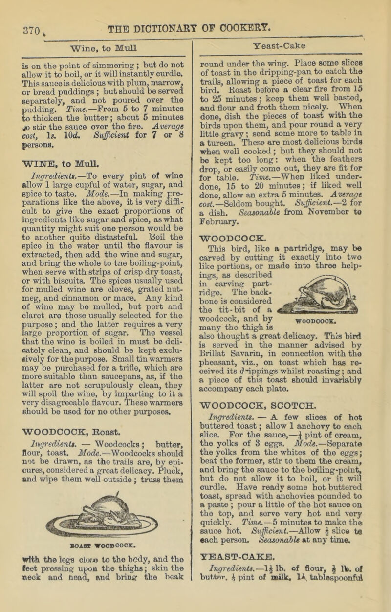 Wine, to Mull is on the point of simmering; but do not allow it to boil, or it will instantly curdle. This sauce is delicious with plum, marrow, or bread puddings; but should be served separately, and not poured over the pudding. Time.—From 5 to 7 minutes to thicken the butter; about 5 minutes JO stir the sauce over the fire. Average cost, 1«. lOd. Sufficient for 7 or 8 persons. WINE, to MuU. Ingredients.—To every pint of wine allow 1 large cupful of water, sugar, and spice to taste. Mode.—In making pre- parations like the above, it is very diffi- cult to give the exact proportions of ingredients like sugar and spice, as what quantity might suit one person would be to another quite distasteful Idoil the spice in the water until the flavour is extracted, then add the wine and sugar, and bring the whole to tne boiling-point, when serve with strips of crisp dry toast, or with biscuits. The spices usually used for mulled wine are cloves, grated nut- meg, and cinnamon or mace. Any kind of wine may be mulled, but port and claret are those usually selected for the purpose; and the latter requires a very large proportion of sugar. The vessel that the wine is boiled in must be deli- cately clean, and should be kept exclu- sively for the purpose. Small tin warmers may bo purchased for a trifle, which are more suitable than saucepans, as, if the latter are not scrupulously clean, they will spoil the wine, by imparting to it a very disagreeable flavour. These warmers should be used for no other purposes. WOODCOCK, Roast. hsgredientt. — Woodcocks ; butter, flour, toast. Mode.—Woodcocks should not be drawn, as the trails are, by epi- cures, considered a great delicacy. Pluck, and wipe them well outside; truss them SOIBI WOODCOCK. with the logs cl()/« to the body, and the feet pressing upoa the thighs; skin the neck and Head, and bring the beak Yeast-Cake round under the wing. Place some slices of toast in the dripping-pan to catch the trails, allowing a piece of toast for each bird. Roast before a clear fire from 15 to 25 minutes; keep them well basted, and flour and froth them nicely, ^ When done, dish the pieces of toast with the birds upon them, and pmir round a ve^ little gravy; send some more to table in a tureen. These are most delicious birds when well cooked; but they should not be kept too long; when the feathers drop, or easily come out, they are fit for for table. Time.—When liked under- done, 15 to 20 minutes; if liked well done, allow an extra 5 minutes. Average co««.—Seldom bought. Suffiicieni.—‘l for a dish. Seasonable from November to February. WOODCOCK. This bird, like a partridge, may bo carved by cutting it exactly into two like portions, or made into three help- ings, as described in carving part- ridge. The back- bone is considered the tit-bit of a woodcock, and by woodcock. many the thigh is also thought a groat delicacy. This bird is served in the manner advised by Brillat Savarin, in connection with the pheasant, viz., on toast which has re- ceived its d~ippings whilst roasting; and a piece of this toast should invariably accompany each plate. WOODCOCK, SCOTCH. Ingredients. — A few slices of hot buttered toast; allow 1 anchovy to each slice. For the sauce,—^ pint of cream, the yolks of 3 eggs. Mode.—Separate the yolks from the whites of the eggs; beat the former, stir to them the cream, and bring the sauce to the boiling-point, but do not allow it to boil, or it will cimdle. Have ready some hot buttered toast, spread with anchovies pounded to a paste ; pour a little of the hot sauce on the top, and serve very hot and very quickly. Time.—5 minutes to make the sauce hot. Sujficie7it.—Allow slice ta each person. Seasonable at any time. YE.AST-CAKE. Ingredients.—1^ lb. of flour, J lb. of but.tor. pint of milk, lA tablespoonful