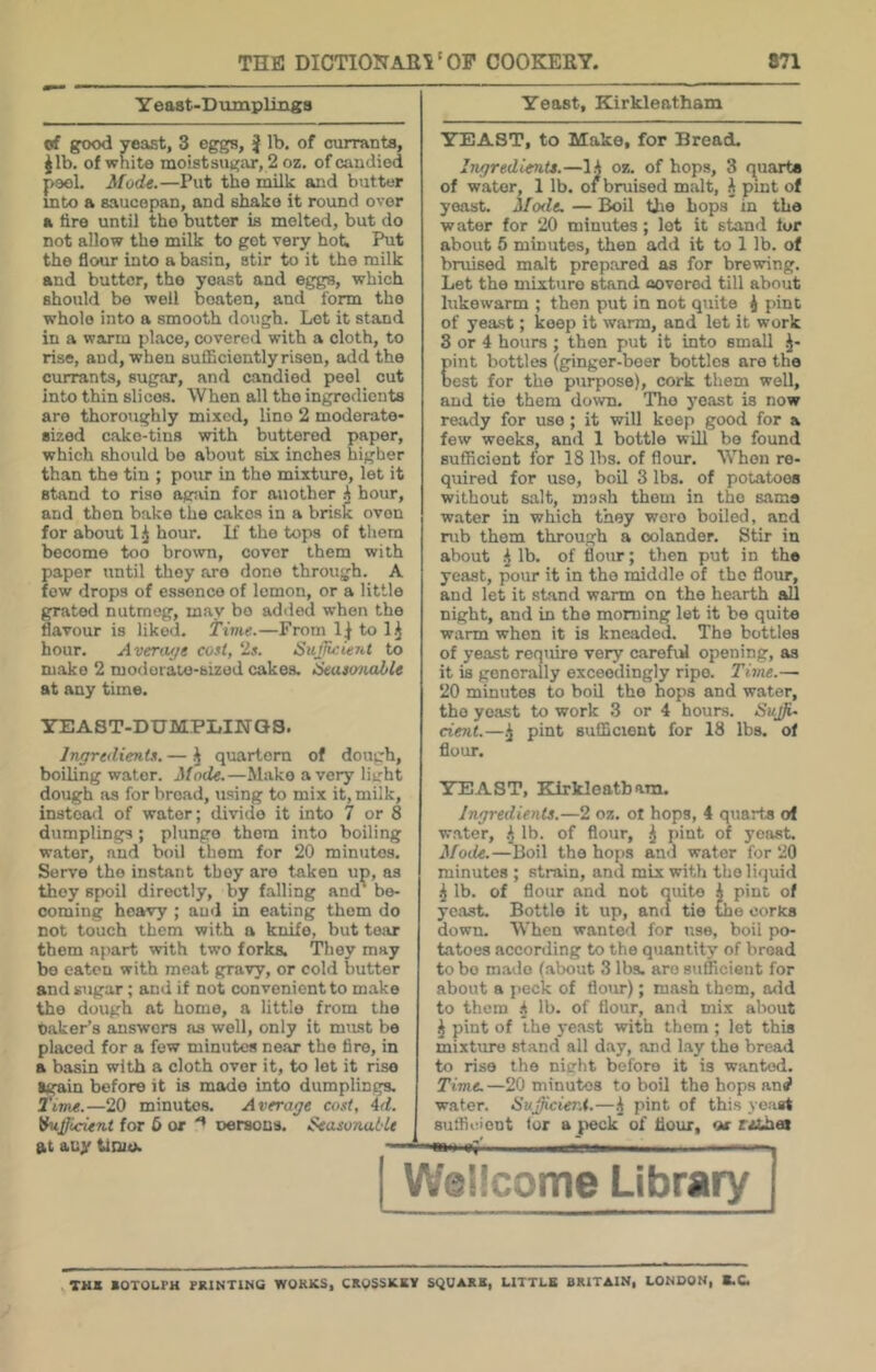 Y east-Dumplings of good yeast, 3 eggs, j lb. of ciuranta, jib. of white moistsugar, 2 oz. of candied peel. Mode.—Put the milk ajid butter mto a saucepan, and shako it round over a tire until tho butter is molted, but do not allow tho milk to got very hot. Put the flour into a basin, stir to it the milk and butter, tho yeast and eggs, which should be well beaten, and form tho whole into a smooth dough. Lot it stand in a warm place, covered with a cloth, to rise, and, when sufficiently risen, add the currants, sugar, and candied peel cut into thin slices. When all tho ingredients are thormighly mixed, lino 2 moderate- sized c-ako-tins with buttered paper, which should be about six inches higher than the tin ; pour in tho mixture, let it stand to rise again for another hour, and then bake the cakes in a brisk oven for about 1 hour. If the tops of them become too brown, cover them with paper until they are done through. A few drops of essence of lemon, or a little grated nutmeg, may bo ad<led when tho flavour is liked, time.—From 1^ to hour. Averwje cost, ‘Is. SujJicUiU to make 2 modorate-sized cakes. iSeusonable at any time. YEAST-DUMPIilNQS. IngredieJits. — \ quartern of dough, boiling water. Mode.—Make a very light dough as for broad, using to mix it, milk, instead of water; divide it into 7 or 8 dumplings; plunge them into boiling water, and boil them for 20 minutes. Serve the instant they are taken up, as they spoil directly, by falling and' be- coming heavy ; ami in eating them do not touch them with a knife, but tear them apart with two forks. They may bo eaten with meat gravy, or cold butter and sugar; and if not convenient to make tho dough at home, a little from the oaker’s answers ns well, only it must be placed for a few minutes near the tire, in a basin with a cloth over it, to let it rise Igain before it is made into dumplings. ttTM.—20 minutes. Average cost, 4d. ihij/icient for 6 or oersons. Seasonal'U at auy tfoie. Yeast, Kirkleatham YEAST, to Make, for Bread. Ingredients.—lA oz. of hops, 3 f^uarta of water, 1 lb. of bruised malt, A pint of yeast. Mode. — Boil tlio hops in the water for 20 minutes; lot it stand for about 5 minutes, then add it to 1 lb. of bruised malt prepared as for brewing. Let the mixture stand aoverod till about lukewarm ; then put in not quite i pint of yeast; keep it warm, and let it work 3 or 4 hours ; then put it into small .J- pint bottles (ginger-beer bottles are the oest for tho purpose), cork them well, and tie them down. Tho yeast is now ready for use; it will keep good for a few weeks, and 1 bottle will bo found sufficient for 18 lbs. of flour. When re- quired for use, boil 3 lbs. of potatoes without salt, mosh them in the same water in which they wore boiled, and mb them through a colander. Stir in about i lb. of flour; then put in the yeast, pour it in tho middle of the flour, and let it stand warm on the hearth all night, and in tho morning let it be quite warm when it is kneaded. The bottles of yeast require very carefiJ opening, as it is generally exceedingly ripe. Time.— 20 minutes to boil tho hops and water, tho yeast to work 3 or 4 hours. Suj}i~ dent.—^ pint sufficient for 18 lbs. of flour. YEAST, Kirkloatbara. Ingredients.—2 oz. ot hops, 4 quarto of water, .J lb. of flour, .J pint of yeast. Mode.—Boil the hops and water for 20 minutes ; strain, and mix with the liquid i lb. of flour and not quite .A pint of yeast. Bottle it up, ancl tie the oorics down. When wanted for use, boil po- tatoes according to the quantity of broad to bo made (about 3 lbs. are sufficient for about a peck of flour); mash them, add to them .A lb. of flour, and mix about ^ pint of the yeast with them ; let this mixture stand all day, and Lay the bread to rise the nicht before it is wanted. Time. —20 minutes to boil the hops anrf water. HuJJicier.t.—^ pint of this yeast suffie.ient tor a ^leck of flour, otr tiXhes TH* SOTOLPH PRINTINQ WOKKS, CROSSICKV SQUAXK, LITTLE BRITAIN, LONDON, S.C.