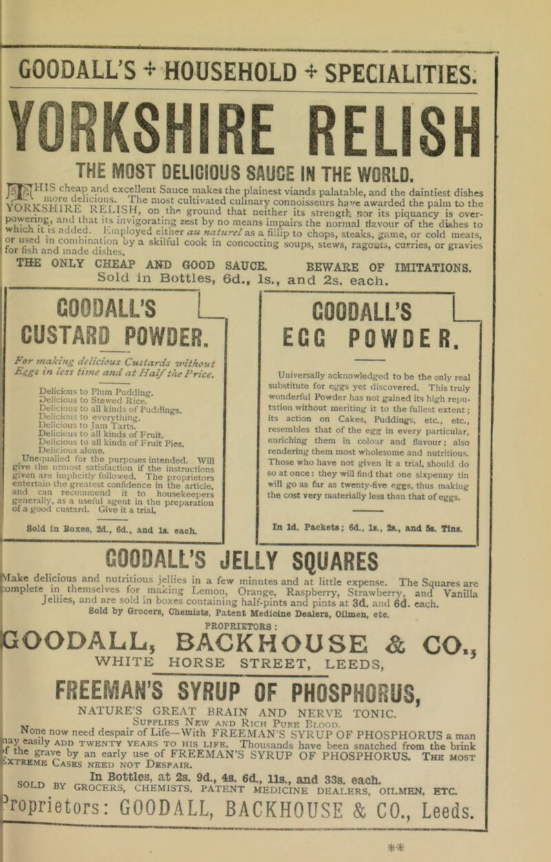 GOODALL’S + HOUSEHOLD + SPECIALITIES. YORKSHIRE RELISH THE MOST DELICIOUS SAUCE IN THE WORLD. IS cheap and excellent Sauce makes the plainest viands palatable, and the daintiest dishes more uelicious. The most cultivated ciilinarv ... .k. ---w-'-... o..uv,c muivcs luc plainest \nanas paiataDie, ana tne daintiest dishes VAtj vc'lnVr ‘.c-u ' cultivated culinary connoisseurs have awarded the palm to the lUJvKsntKts Kh-l.lbH, on the ground that neither its strength nor its piquancy is over- ^i 1 j ^ V* ^^‘SOtating zest by no means impairs the normal tiavour of the dishes to Which It IS .added. luiiployed eitner au naturel as a fillip to chops, steaks, z.ame, or cold meats, for^fish aiul^madtrd^ ^ skiltul cook in concocting soups, stews, ragouts, curries, or gravies THE ONLY CHEAP AND GOOD SAUCE. BEWARE OF IMITATIONS. Sold in Bottles, 6d,, Is., and 2s. each. GOODALL’S CUSTAR^POWDER. For making delicious Custards vithout F.ggs in less time and at Half tiie Price. Delicious to Plum Pudding. Delicious to Stewed Rice. Delicious to all kinds of Puddings. Dciicious to everytliing. Delicious to Jam Tarts. Delicious to ail kinds of Fruit. Delicious to all kinds of Fruit Pies. Delicious alone. Une.|uaiied for the purposes intended. Will give the utmost satisfaction if the instructions given are implicitly followed. The proprietors entertain the greatest confidence in the article, and can recommend it to housekeepers generally, as a useful agent in the preparation of a good custard. Give it a triaL Bold In Bozea, 2d., 6d., and li. each. GOODALL’S EGG POWDER. Universally acknowledged to be the only real substitute for eggs yet discovered. This truly wonderful Powder has not gained its high repu- tation without meriting it to the fullest extent; its action on Cakes, Puddings, etc., etc., resembles that of the egg in every p,articular, enriching them in colour and flavour; also rendering them most wholesome and nutritious. Those who have not given it a trial, should do so at once: they will find that one sixpenny tin will go as far as twenty-five eggs, thus making the cost very materially less than that of eggs. In Id. rackets; Sd., Is., Is., and 8s. Tins. GOODALL’S JELLY SQUARES Make delicious and nutritious jellies in a few minutes and at little expen.se. The Squares arc .omplete in themselves for maxing Lemon, Orange, Raspberry, Strawberry, and Vanilla Jellies, and are .sold in boxes containing half-pints and pints at 3d. and 6d. each. Bold by Grocers, Chemists, Patent Medicine Dealers, Oilmen, etc. PROPRIETORS: GOODALL, BACKHOUSE & CO., WHITE HORSE STREET, LEEDS, FREEMAN’S SYRUP OF PHOSPHORUS, < N.ATURE’S GREAT BRAIN AND NERVE TONIC. Supplies New and Rich Pure Blood. Mone now need despair of Life—With FREEMAN S SYRUP OF PHOSPHORUS a man f twenty years to his life. Thousands have been snatched from the brink FREEMAN’S SYRUP OF PHOSPHORUS. The most .xiKEME Gases need not Despair. SOLD BY In Bottles, at 2s. 9d., 4s. 6d., iis., and 333. each. GROCERS, CHEMISTS. PATENT MEDICINE DEAI-ERS, OILMEN, ETC ropnetors: GOODALL, BACKHOUSE & CO., Leeds.