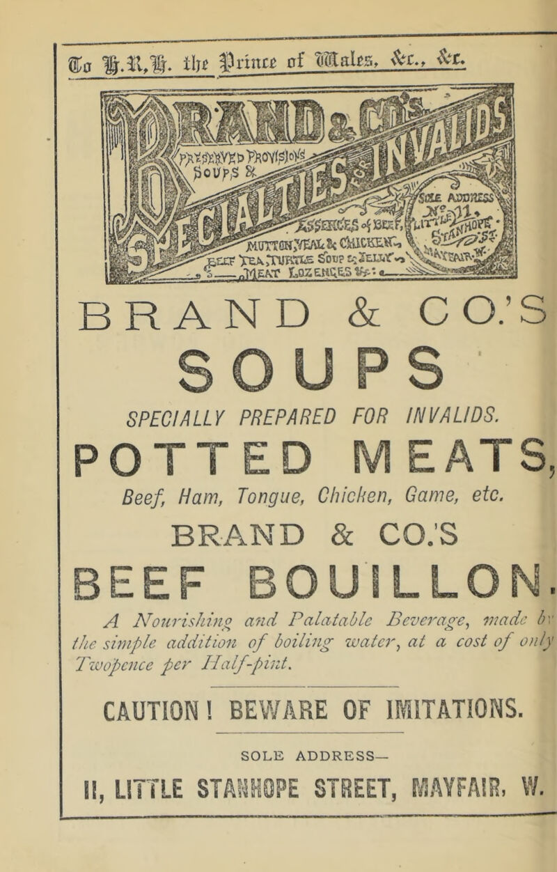 fa tin ^^rinrg of maks, BRAND & CO.’S SPECIALLY PREPARED FOR INVALIDS. POTTED MEATS, Beef, Ham, Tongue, Chicken, Game, etc. BRAND & CO.'S BEEF BOUILLON. A Now'ishhio and Palatable Beverage^ wade bv the simple addition of boiling water., at a cost of only Twopence per Half-pint. CAUTION! BEWARE OF IMITATIONS. SOLE ADDRESS— 11, LITTLE STASKOPE STREET, MAYFAIR, W.