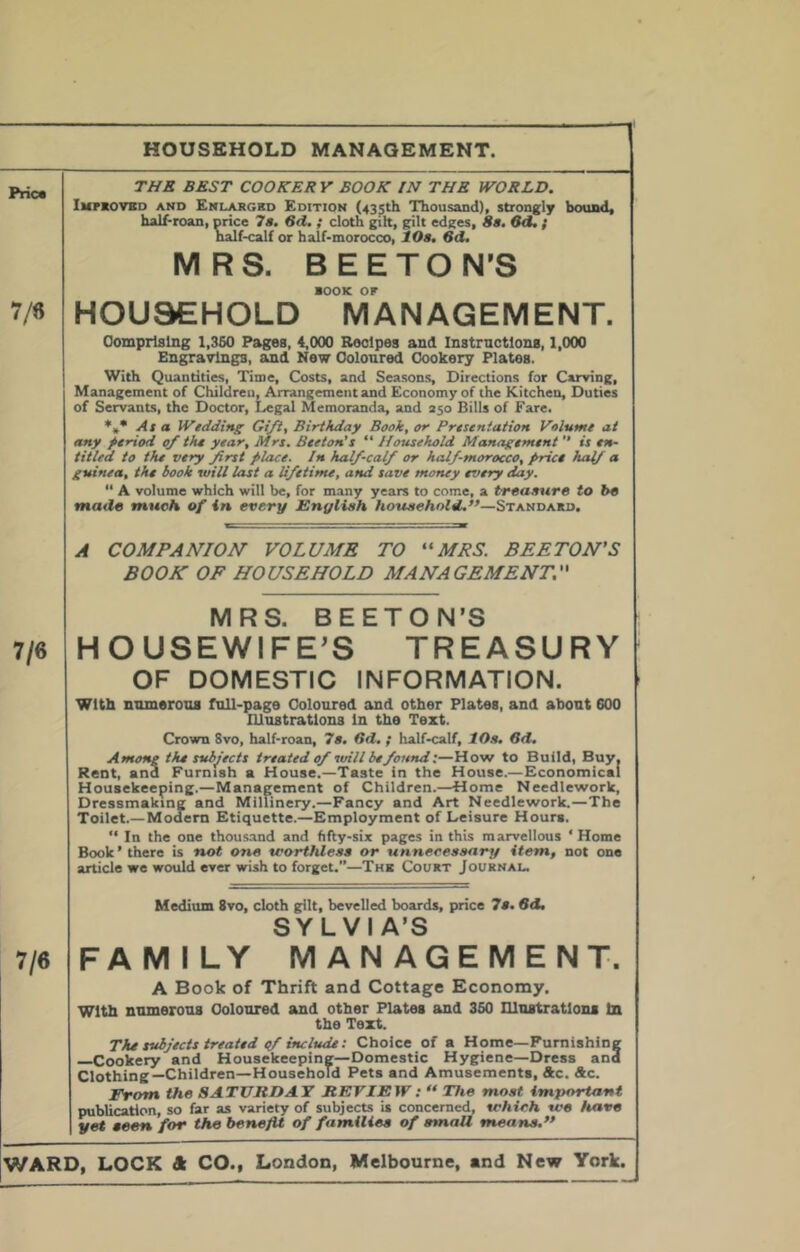 HOUSEHOLD MANAGEMENT. Prica 7/6 THR BEST COOKERY BOOK IN THE WORLD. Impkovbd and Enlargbd Edition (435th Thousand), strongly bound, half-roan, nrice 7a. Sd, ; cloth gilt, gilt edges, 8a, 8d. f naif-calf or half-morocco, 10a. 6d. MRS. BE ETON’S BOOK OF HOUSEHOLD MANAGEMENT. Oomprlslng 1,360 Pages, 4,000 Recipes and Instrnctlons, 1,000 Engravings, and New Ooloured Cookery Plates. With Quantities, Time, Costs, and Seasons, Directions for Carving, Management of Childreu, Arrangement and Economy of the Kitchen, Duties of Servants, the Doctor, Legal Memoranda, and 250 Bills of Fare. Asa Wtdding Gift, Birthday Book, or Prtsentation Volume at any period of the year, Mrs. Beeton's “ Household Management  is en- titled to the very frst place. In half-calf or half-morocco, price half <* guinea, the hook will last a lifetime, and save money every day. “ A volume which will be, for many years to come, a tTeaaura to be tstade much of in every English household.”—Standard. A COMPANION VOLUME TO ''MRS. BEETON'S BOOK OF HOUSEHOLD MANAGEMENT. 7/6 MRS. BEETON’S HOUSEWlFE^S TREASURY OF DOMESTIC INFORMATION. with nnmeroos full-page Coloured and other Plates, and about 600 Illustrations In the Text. Crown Svo, half-roan, 7a. 6d. ; half-calf, lO.a. Sd. Among the subjects treated of itrill be found l—How to Build, Buy. Rent, and Furnish a House.—Taste in the House.—Economical Housekeeping.—Management of Children.—Home Needlework, Dressmaking and Millinery.—Fancy and Art Needlework.—The Toilet.—Modem Etiquette.—Employment of Leisure Hours.  In the one thous.and and fifty-six pages in this marvellous ' Home Book’there is not one teorthleaa or unneceaaeirj/ item, not one article we would ever wish to forget.”—Thk Court Journal, 7/6 Medium Svo, cloth g^It, bevelled boards, price 7a. Sd, SYLVIA’S FAMILY MANAGEMENT. A Book of Thrift and Cottage Economy. With numerous Coloured and other Plates and 360 lUnstratlona In the Text. The subjects treated qf includei Choice of a Home—Furnishing —Cookery and Housekeeping—Domestic Hygiene—Dress and Clothing—Children—Household Pets and Amusements, Ac. Ac. From the SATURDAY REVIEW : “ The moat important publication, so far as variety of subjects is concerned, which we leave yet aeen for the benefit of familiea of email meana,”