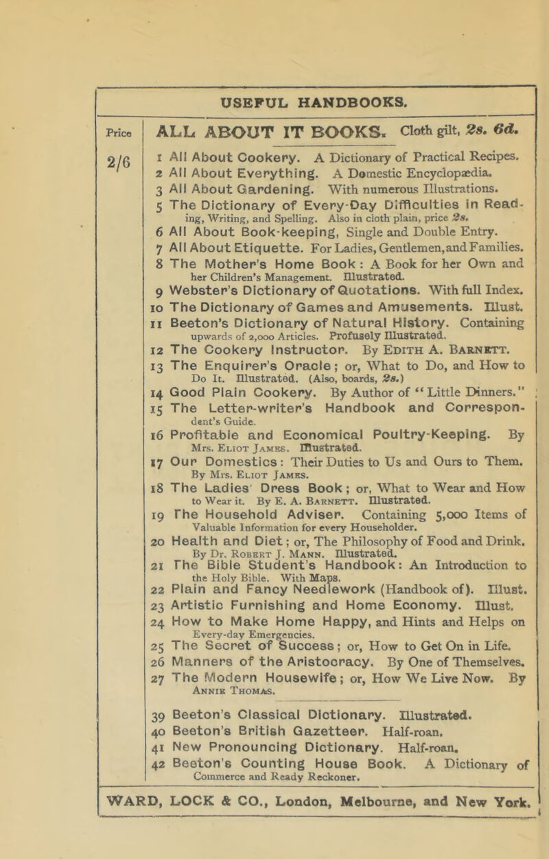 Price USEFUL HANDBOOKS. ALL ABOUT IT BOOKS. Cloth gilt, 28. 6d. 1 All About Cookery. A Dictionary of Practical Recipes. 2 All About Everything. A Domestic Encyclopaedia. 3 All About Gardening. With numerous Illustrations. 5 The Dictionary of Every-Day Difficulties in Read- ing. Writing, and Spelling. Also in cloth plain, price 2s. 6 All About Book-keeping, Single and Double Entry. 7 All About Etiquette. For Ladies, Gentlemen, and Families. 8 The Mother’s Home Book : A Book for her Own and her Children’s Management. IllustratecL 9 Webster’s Dictionary of Quotations. With ftdl Index. 10 The Dictionary of Games and Amusements, niust. 11 Beeton’s Dictionary of Natural History. Containing upwards of 2,000 Articles. Profusely Illustrated. 12 The Cookery Instructor. By Edith A. Barnett. 13 The Enquirer’s Oracle; or. What to Do, and How to Do It. Illustrated. (Also, boards, 2s.) 14 Good Plain Cookery. By Author of “ Little Dinners. 15 The Letter-writer’s Handbook and Correspon- dent’s Guide. 16 Profitable and Economical Poultry-Keeping. By Mrs. Eliot Jambs. Illustrated. 17 Our Domestics; Their Duties to Us and Ours to Them. By Mi-s. Eliot James. 18 The Ladies' Dress Book ; or, What to Wear and How to Wear it. By E. A. Barnett. Illustrated. 19 The Household Adviser. Containing 5,000 Items of Valuable Information for every Householder. 20 Health and Diet; or. The Philosophy of Food and Drink. By Dr. Robert J. Mann. Illustrated. 21 The Bible Student’s Handbook: An Introduction to the Holy Bible. With Maps. 22 Plain and Fancy Needlework (Handbook of). Illust. 23 Artistic Furnishing and Home Economy, must. 24 How to Make Home Happy, and Hints and Helps on Every-day Emergencies. 25 The Secret of Success; or. How to Get On in Life. 26 Manners of the Aristocracy. By One of Themselves. 27 The Modern Housewife; or. How We Live Now. By Annie Thomas. 39 Beeton’s Classical Dictionary, niustratsd. 40 Beeton’s British Gazetteer. Half-roan. 41 New Pronouncing Dictionary. Half-roan. 42 Beeton’s Counting House Book. A Dictionary of Commerce and Ready Reckoner. Ward, lock & CO., London, Melbourne, and New York. i