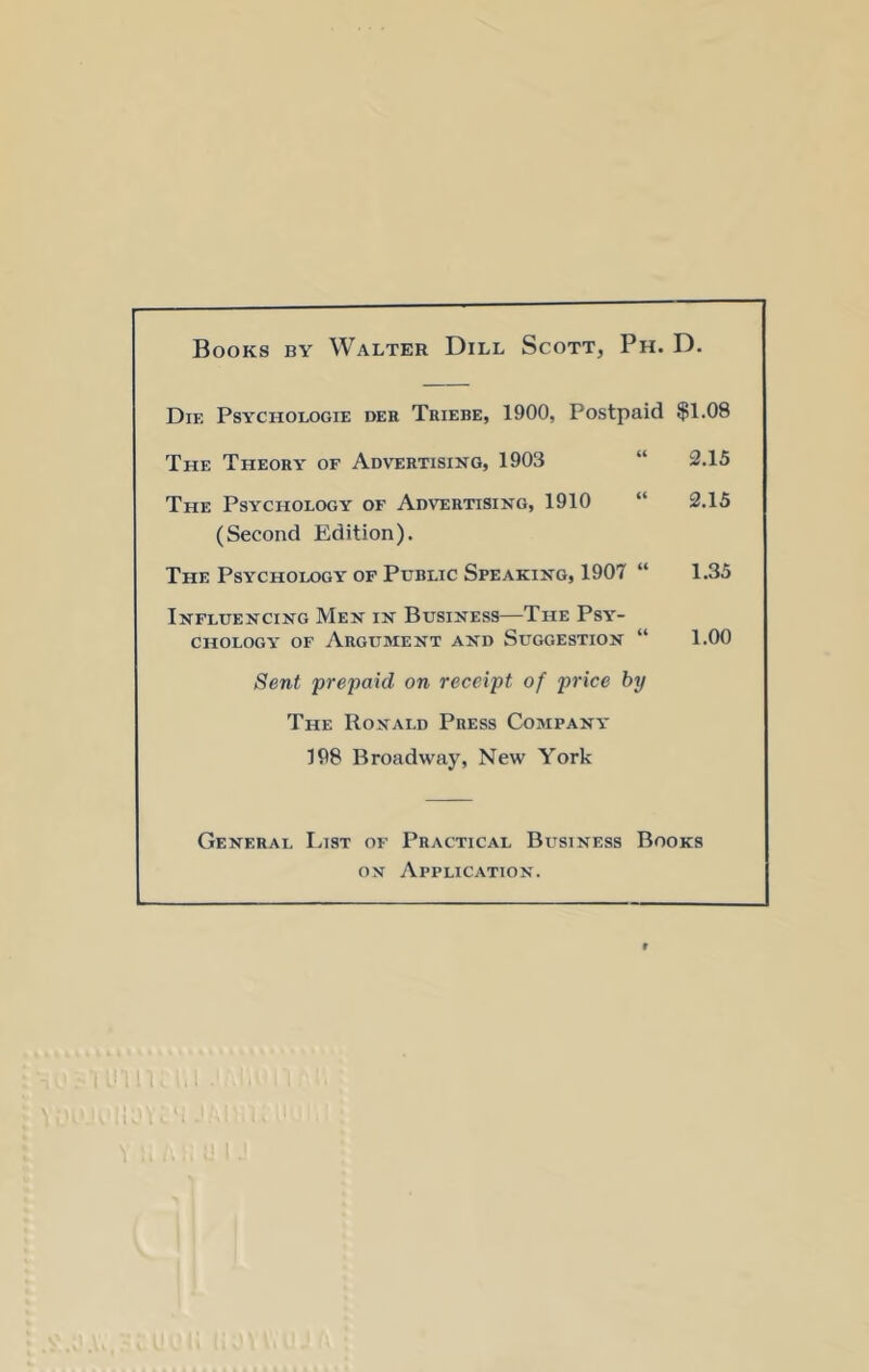 Books by Walter Dill Scott, Ph. D. Die Psychologie der Tuiebe, 1900, Postpaid $1.08 The Theory of Advertising, 1903 “ 2.15 The Psychology of Advertising, 1910 “ 2.15 (Second Edition). The Psychology of Public Speaking, 1907 “ 1.35 Influencing Men in Business—The Psy- chology OF Argument and Suggestion “ 1.00 Sent prepaid on receipt of price by The Ronald Press Company 198 Broadway, New York General List of Practical Business Books ON yVpPLlCATION. 1. 1