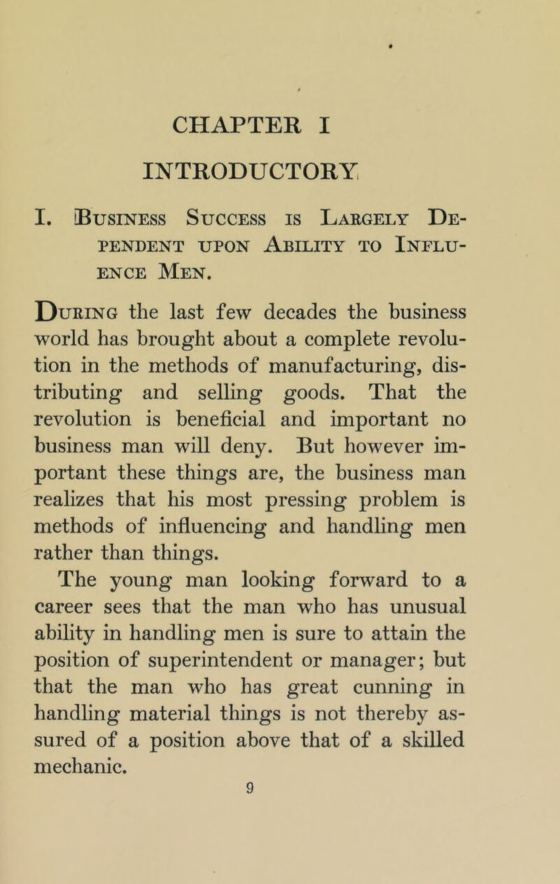 INTRODUCTORY, I. Business Success is Largely De- pendent UPON Ability to Influ- ence Men. During the last few decades the business world has brought about a complete revolu- tion in the methods of manufacturing, dis- tributing and selling goods. That the revolution is beneficial and important no business man will deny. But however im- portant these things are, the business man realizes that his most pressing problem is methods of influencing and handling men rather than things. The young man looking forward to a career sees that the man who has unusual ability in handling men is sure to attain the position of superintendent or manager; but that the man who has great cunning in handling material things is not thereby as- sured of a position above that of a skilled mechanic.