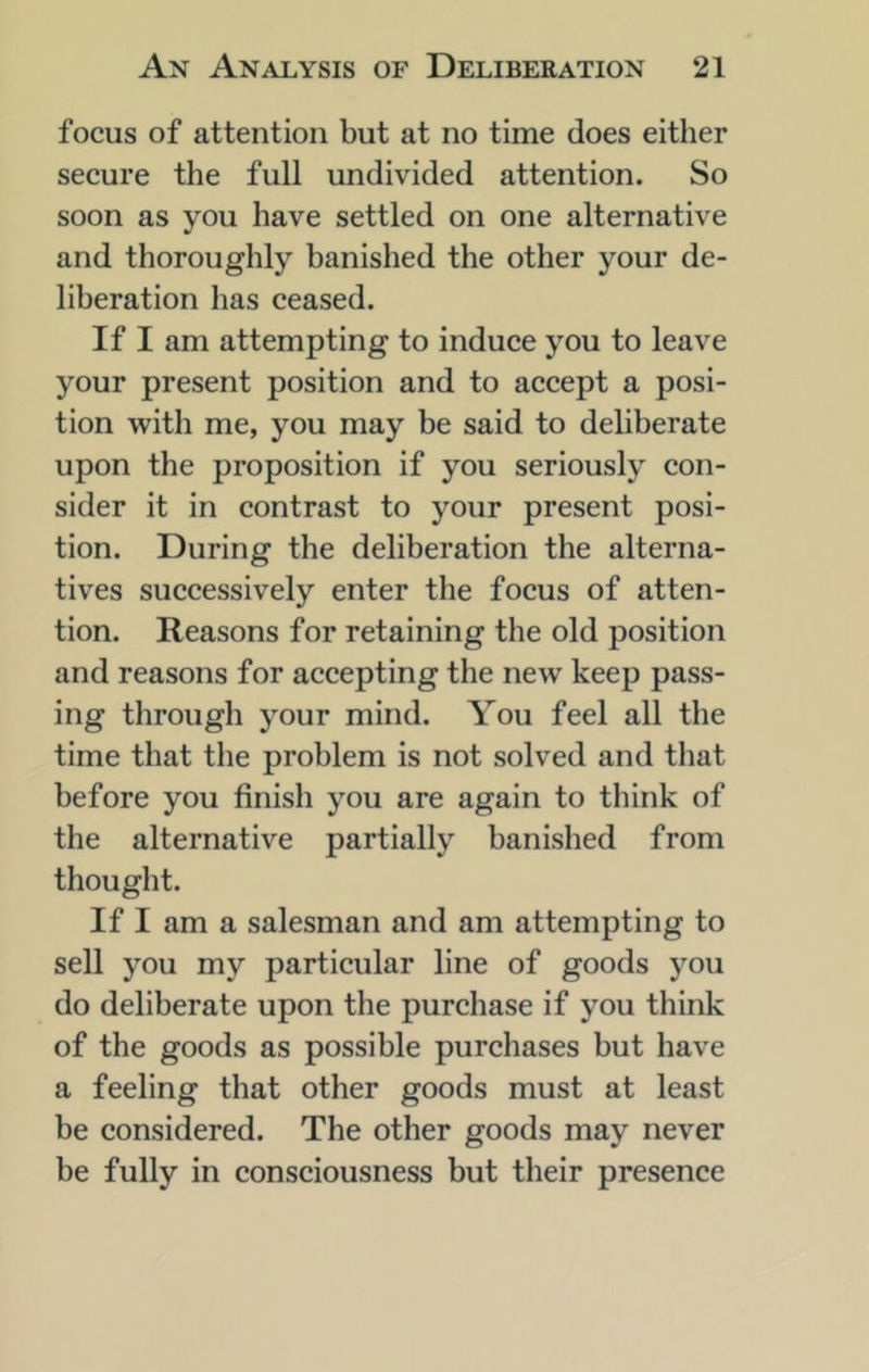 focus of attention but at no time does either secure the full undivided attention. So soon as you have settled on one alternative and thoroughly banished the other your de- liberation has ceased. If I am attempting to induce you to leave your present position and to accept a posi- tion with me, you may be said to deliberate upon the proposition if you seriously con- sider it in contrast to your present posi- tion. During the deliberation the alterna- tives successively enter the focus of atten- tion. Reasons for retaining the old position and reasons for accepting the new keep pass- ing through your mind. You feel all the time that the problem is not solved and that before you finish you are again to think of the alternative partially banished from thought. If I am a salesman and am attempting to sell you my particular line of goods you do deliberate upon the purchase if you think of the goods as possible purchases but have a feeling that other goods must at least be considered. The other goods may never be fully in consciousness but their presence
