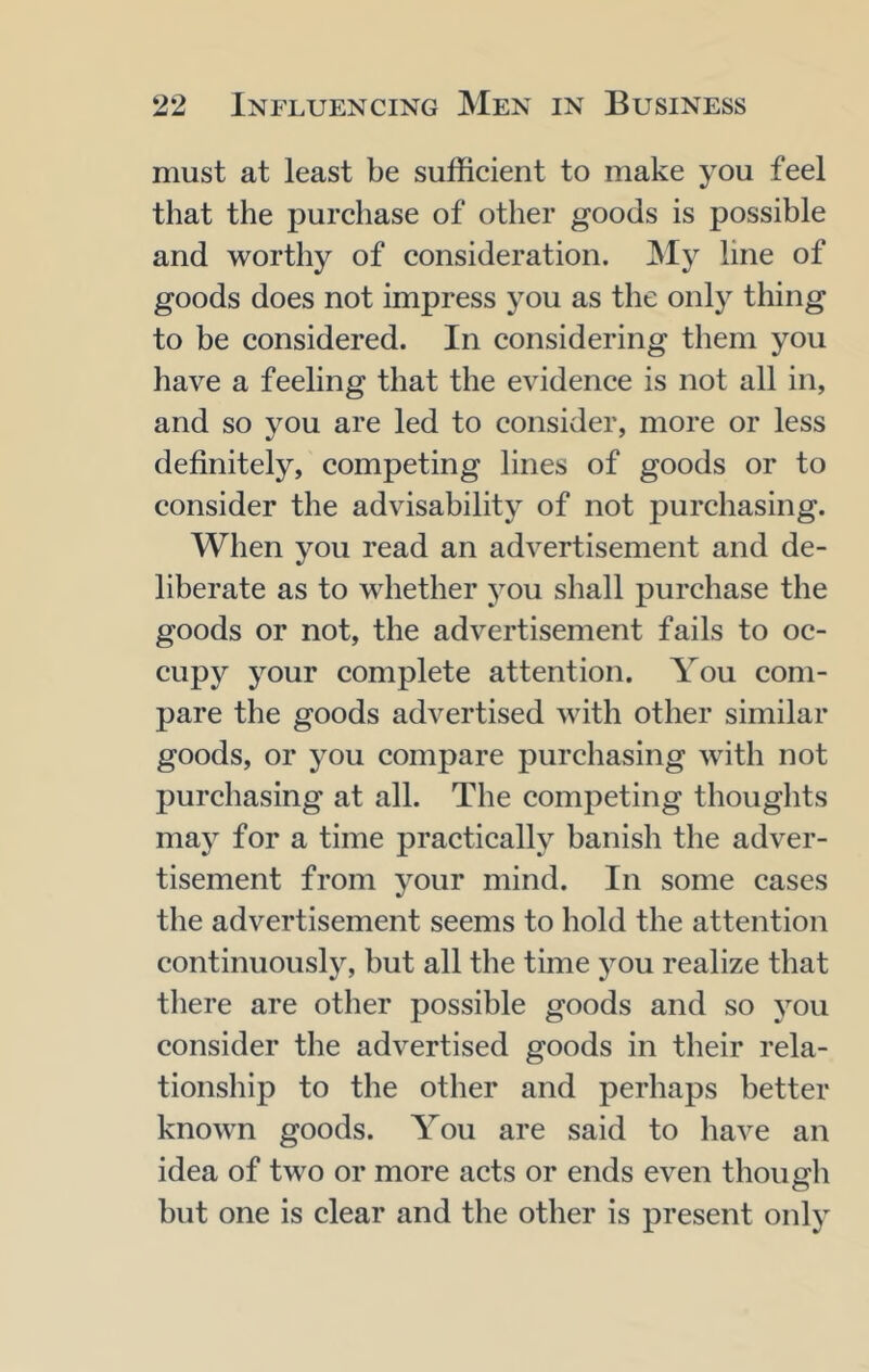 must at least be sufficient to make you feel that the purchase of other goods is possible and worthy of consideration. ]My line of goods does not impress you as the only thing to be considered. In considering them you have a feeling that the evidence is not all in, and so you are led to consider, more or less definitely, competing lines of goods or to consider the advisability of not purchasing. When you read an advertisement and de- liberate as to whether you shall purchase the goods or not, the advertisement fails to oc- cupy your complete attention. You com- pare the goods advertised with other similar goods, or j^ou compare purchasing with not purchasing at all. The competing thoughts may for a time practically banish the adver- tisement from your mind. In some cases the advertisement seems to hold the attention continuousl}^ but all the time you realize that there are other possible goods and so you consider the advertised goods in their rela- tionship to the other and perhaps better known goods. You are said to have an idea of two or more acts or ends even though but one is clear and the other is present only