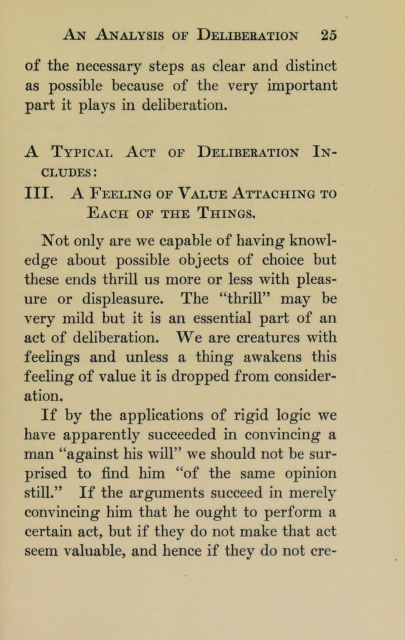 of the necessary steps as clear and distinct as possible because of the very important part it plays in deliberation. A Typical Act of Deliberation In- cludes : III. A Feeling of Value Attaching to Each of the Things. Not only are we capable of having knowl- edge about possible objects of choice but these ends thrill us more or less with pleas- ure or displeasure. The “thrill’* may be very mild but it is an essential part of an act of deliberation. We are creatures with feelings and unless a thing awakens this feeling of value it is dropped from consider- ation. If by the applications of rigid logic we have apparently succeeded in convincing a man “against his will” we should not be sur- prised to find him “of the same opinion still.” If the arguments succeed in merely convincing him that he ought to perform a certain act, but if they do not make that act seem valuable, and hence if they do not ere-