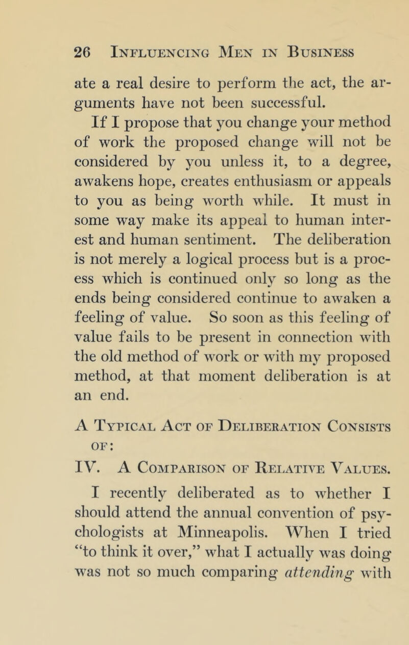 ate a real desire to perform the act, the ar- guments have not been successful. If I propose that you change your method of work the proposed change will not be considered by you unless it, to a degree, awakens hope, creates enthusiasm or appeals to you as being worth while. It must in some way make its appeal to human inter- est and human sentiment. The deliberation is not merely a logical process but is a proc- ess which is continued only so long as the ends being considered continue to awaken a feeling of value. So soon as this feeling of value fails to be present in connection with the old method of work or with my proposed method, at that moment deliberation is at an end. A Typical Act of Deliberation Consists of: IV. A Comparison of Relative Values. I recently deliberated as to whether I should attend the annual convention of psy- chologists at Minneapolis. When I tried “to think it over,” what I actually was doing was not so much comparing attending with
