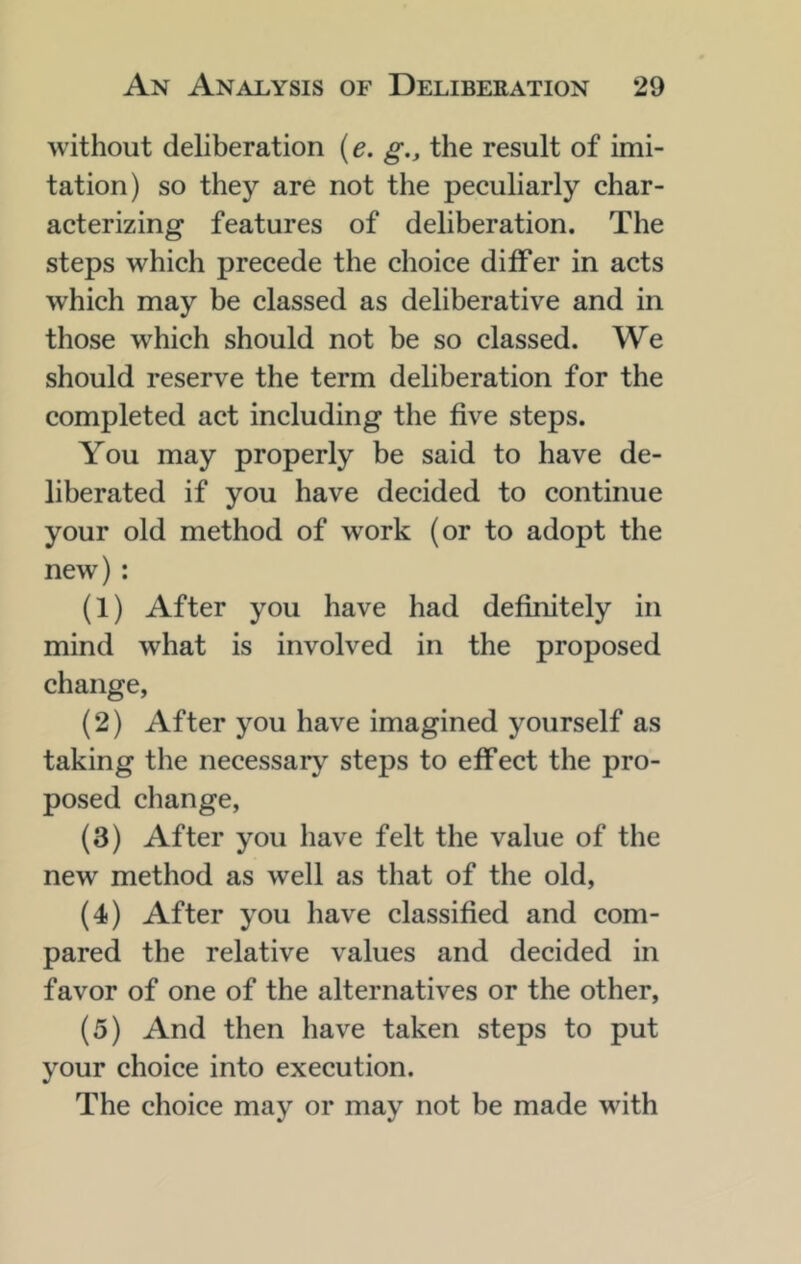 without deliberation {e. g., the result of imi- tation) so they are not the peculiarly char- acterizing features of deliberation. The steps which precede the choice differ in acts which may be classed as deliberative and in those which should not be so classed. We should reserve the term deliberation for the completed act including the five steps. You may properly be said to have de- liberated if you have decided to continue your old method of work (or to adopt the new) : (1) After you have had definitely in mind what is involved in the proposed change, (2) After you have imagined yourself as taking the necessary steps to effect the pro- posed change, (3) After you have felt the value of the new method as well as that of the old, (4) After you have classified and com- pared the relative values and decided in favor of one of the alternatives or the other, (5) And then have taken steps to put your choice into execution. The choice may or may not be made with