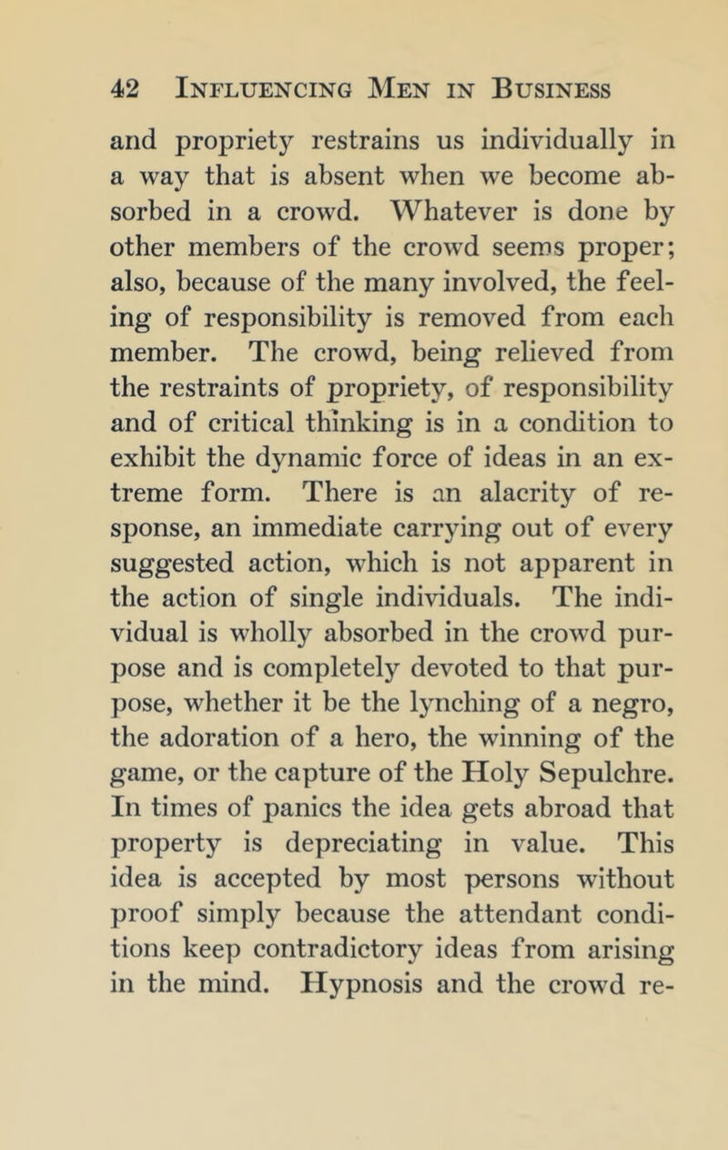and propriety restrains us individually in a way that is absent when we become ab- sorbed in a crowd. Whatever is done by other members of the crowd seems proper; also, because of the many involved, the feel- ing of responsibility is removed from each member. The crowd, being relieved from the restraints of propriety, of responsibility and of critical thinking is in a condition to exhibit the dynamic force of ideas in an ex- treme form. There is an alacrity of re- sponse, an immediate carrying out of every suggested action, which is not apparent in the action of single individuals. The indi- vidual is wholly absorbed in the crowd pur- pose and is completely devoted to that pur- pose, whether it be the lynching of a negro, the adoration of a hero, the winning of the game, or the capture of the Holy Sepulchre. In times of panics the idea gets abroad that property is depreciating in value. This idea is accepted by most persons without proof simply because the attendant condi- tions keep contradictory ideas from arising in the mind. Hypnosis and the crowd re-
