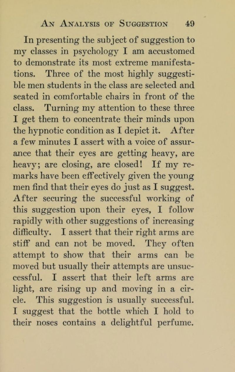 In presenting the subjeet of suggestion to my classes in psychology I am accustomed to demonstrate its most extreme manifesta- tions. Three of the most liighly suggesti- ble men students in the class are selected and seated in comfortable chairs in front of the class. Turning my attention to these three I get them to concentrate their minds upon the hypnotic condition as I depict it. After a few minutes I assert with a voice of assur- ance that their eyes are getting heavy, are heavy; are closing, are closed! If my re- marks have been effectively given the j’^oung men find that their eyes do just as I suggest. After securing the successful working of this suggestion upon their eyes, I follow rapidly with other suggestions of increasing difficulty. I assert that their right arms are stiff and can not be moved. They often attempt to show that their arms can be moved but usually their attempts are unsuc- cessful. I assert that their left arms are light, are rising up and moving in a cir- cle. This suggestion is usually successful. I suggest that the bottle which I hold to their noses contains a delightful perfume.