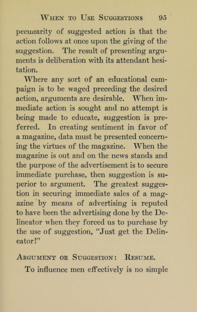 peculiarity of suggested action is that the action follows at once upon the giving of the suggestion. The result of presenting argu- ments is deliberation with its attendant hesi- tation. Where any sort of an educational cam- paign is to be waged preceding the desired action, arguments are desirable. When im- mediate action is sought and no attempt is being made to educate, suggestion is pre- ferred. In creating sentiment in favor of a magazine, data must be presented concern- ing the virtues of the magazine. When the magazine is out and on the news stands and the purpose of the advertisement is to secure immediate purchase, then suggestion is su- perior to argument. The greatest sugges- tion in securing immediate sales of a mag- azine by means of advertising is reputed to have been the advertising done by the De- lineator when they forced us to purchase by the use of suggestion, “Just get the Delin- eator!” Argument or Suggestion: Resume. To influence men effectively is no simple