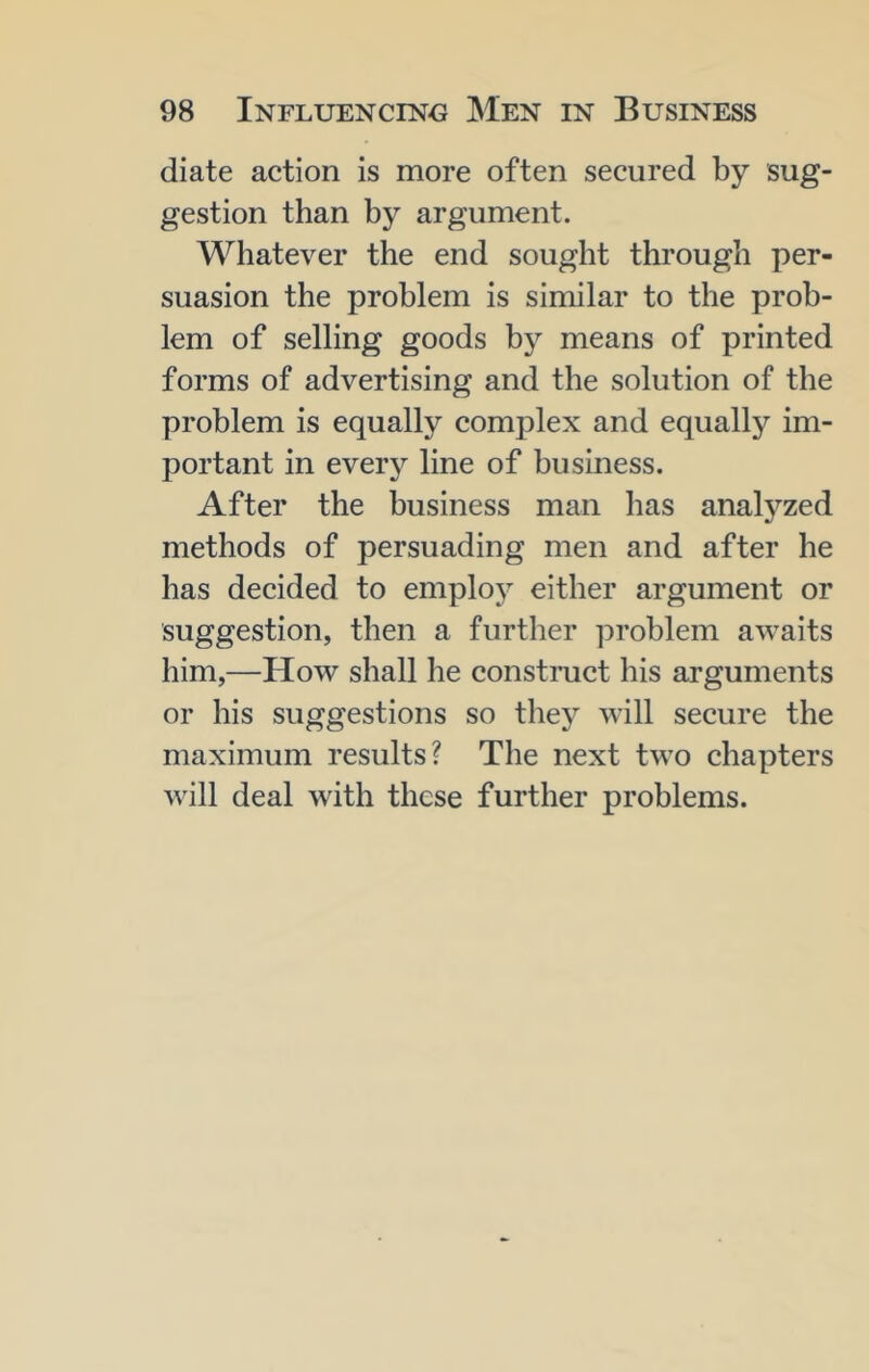 diate action is more often secured by sug- gestion than by argument. Whatever the end sought through per- suasion the problem is similar to the prob- lem of selling goods by means of printed forms of advertising and the solution of the problem is equally complex and equally im- portant in every line of business. After the business man has analyzed methods of persuading men and after he has decided to employ either argument or suggestion, then a further problem awaits him,—How shall he construct his arguments or his suggestions so they will secure the maximum results? The next two chapters will deal with these further problems.