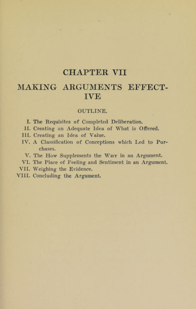 MAKING ARGUMENTS EFFECT- IVE OUTLINE. I. The Requisites of Completed Deliberation. II. Creating an Adequate Idea of What is Offered. III. Creating an Idea of Value. IV. A Classification of Conceptions which Led to Pur- chases. V. The How Supplements the Why in an Argument. VI. The Place of Feeling and Sentiment in an Argument. VII. Weighing the Evidence.