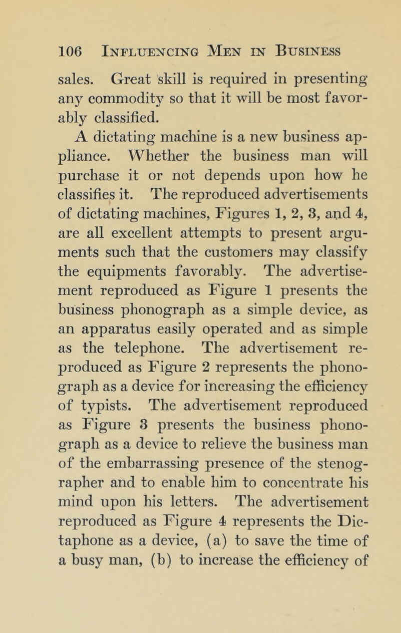 sales. Great skill is required in presenting any commodity so that it will be most favor- ably classified. A dictating macliine is a new business ap- pliance. Whether the business man will purchase it or not depends upon how he classifies it. The reproduced advertisements of dictating machines, Figures 1, 2, 3, and 4, are all excellent attempts to present argu- ments such that the customers may classify the equipments favorably. The advertise- ment reproduced as Figure 1 presents the business phonograph as a simple device, as an apparatus easily operated and as simple as the telephone. The advertisement re- jiroduced as Figure 2 represents the phono- graph as a device for increasing the efficiency of typists. The advertisement reproduced as Figure 3 presents the business phono- graph as a device to relieve the business man of the embarrassing presence of the stenog- rapher and to enable him to concentrate his mind upon his letters. The advertisement reproduced as Figure 4 represents the Dic- taphone as a device, (a) to save the time of a busy man, (b) to increase the efficiency of