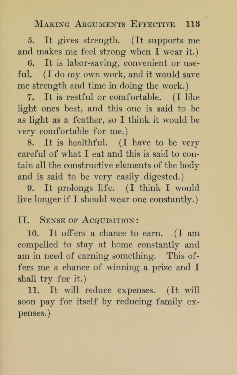 5. It gives strength. (It supports me and makes me feel strong when I wear it.) 6. It is labor-saving, convenient or use- ful. (I do my own work, and it would save me strength and time in doing the work.) 7. It is restful or comfortable. (I like light ones best, and this one is said to be as light as a feather, so I think it would be very comfortable for me.) 8. It is healthful. (I have to be very careful of what I eat and this is said to con- tain all the constructive elements of the body and is said to be very easily digested.) 9. It prolongs life. (I think I would live longer if I should wear one constantly.) II. Sense of Acquisition; 10. It offers a chance to earn. (I am compelled to stay at home constantly and am in need of earning something. This of- fers me a chance of winning a prize and I shall try for it.) 11. It will reduce expenses. (It will soon pay for itself by reducing family ex- penses.)