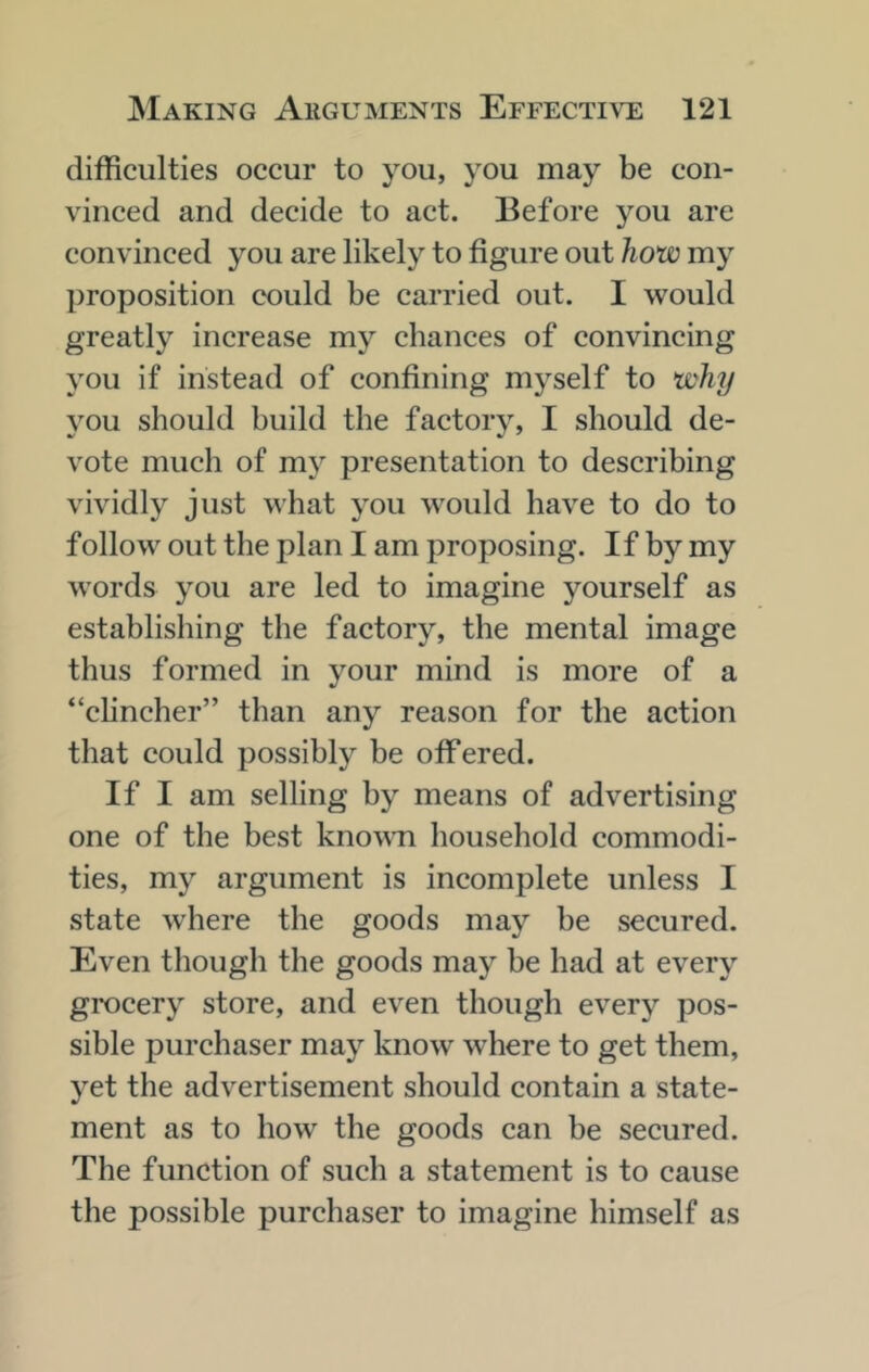 difficulties occur to you, you may be con- vinced and decide to act. Before you are convinced you are likely to figure out how my proposition could be carried out. I would greatly increase my chances of convincing you if instead of confining myself to why you should build the factory, I should de- vote much of my presentation to describing vividly just what you would have to do to follow out the plan I am proposing. If by my words you are led to imagine yourself as establishing the factory, the mental image thus formed in your mind is more of a “clincher” than any reason for the action that could possibly be offered. If I am selling by means of advertising one of the best kno\\Ti household commodi- ties, my argument is incomplete unless I state where the goods may be secured. Even though the goods may be had at every grocery store, and even though every pos- sible purchaser may know where to get them, yet the advertisement should contain a state- ment as to how the goods can be secured. The function of such a statement is to cause the possible purchaser to imagine himself as