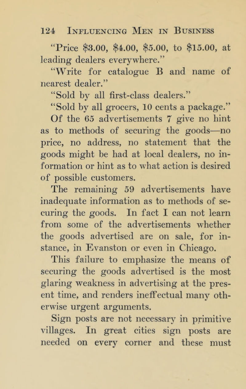 “Price $3.00, $4.00, $5.00, to $15.00, at leading dealers everywhere.” “Write for catalogue B and name of nearest dealer.” “Sold by all first-class dealers.” “Sold by all grocers, 10 cents a package.” Of the 65 advertisements 7 give no bint as to methods of securing the goods—no price, no address, no statement that the goods might be had at local dealers, no in- formation or hint as to what action is desired of possible customers. The remaining 59 advertisements have inadequate information as to methods of se- curing the goods. In fact I can not learn from some of the advertisements whether the goods advertised are on sale, for in- stance, in Evanston or even in Chicago. This failure to emphasize the means of securing the goods advertised is the most glaring weakness in advertising at the pres- ent time, and renders ineffectual many oth- erwise urgent arguments. Sign posts are not necessary in primitive villages. In great cities sign posts are needed on every corner and these must