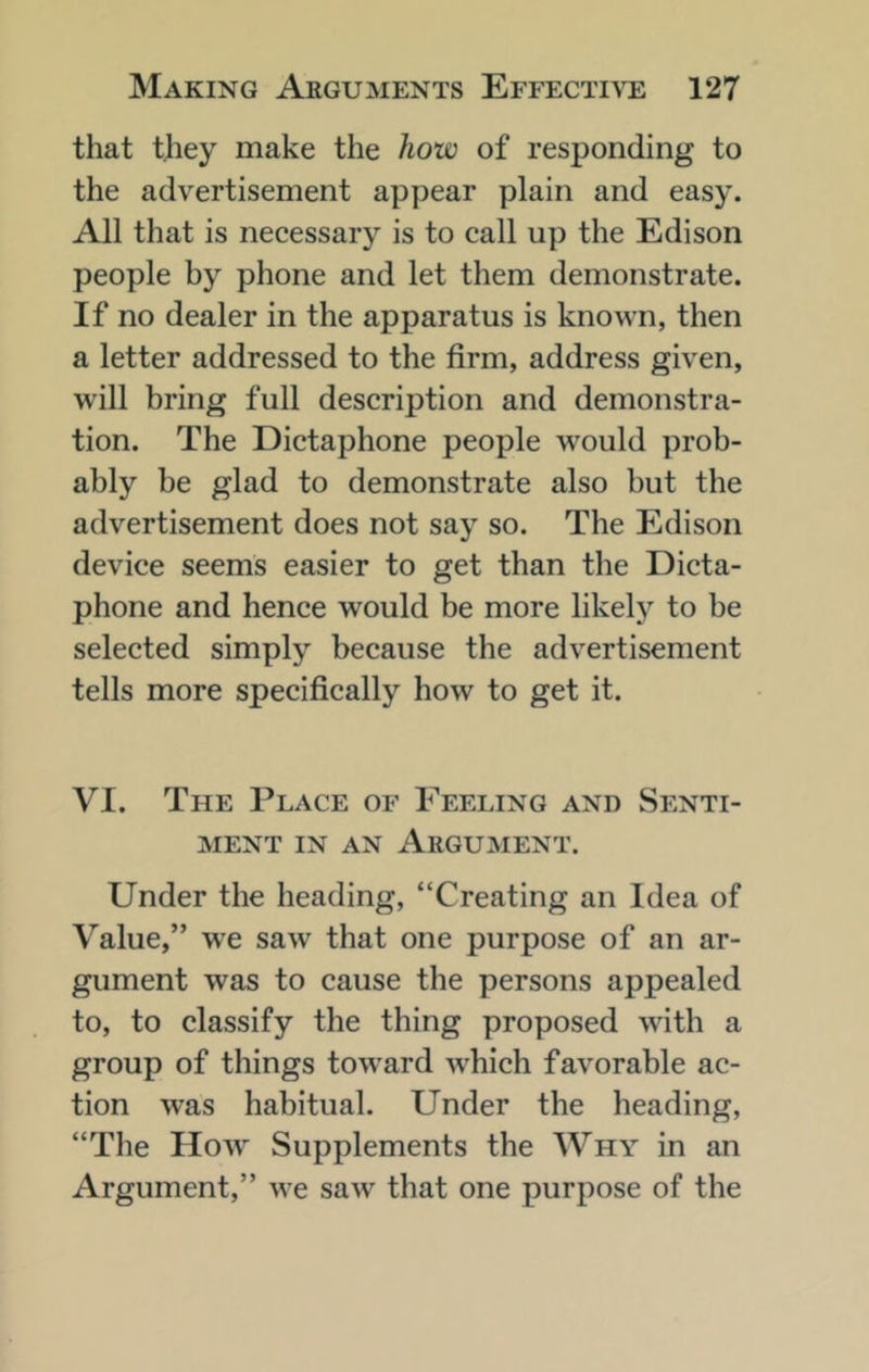 that they make the how of responding to the advertisement appear plain and easy. All that is necessary is to call up the Edison people by phone and let them demonstrate. If no dealer in the apparatus is known, then a letter addressed to the firm, address given, will bring full description and demonstra- tion. The Dictaphone people would prob- ably be glad to demonstrate also hut the advertisement does not say so. The Edison device seems easier to get than the Dicta- phone and hence would be more likel}^ to be selected simply because the advertisement tells more specifically how to get it. VI. The Place of Feeling and Senti- ment IN AN Argument. Under the heading, “Creating an Idea of Value,” we saw that one purpose of an ar- gument was to cause the persons appealed to, to classify the thing proposed with a group of things tow^ard which favorable ac- tion was habitual. Under the heading, “Tlie How Supplements the Why in an Argument,” we saw that one purpose of the