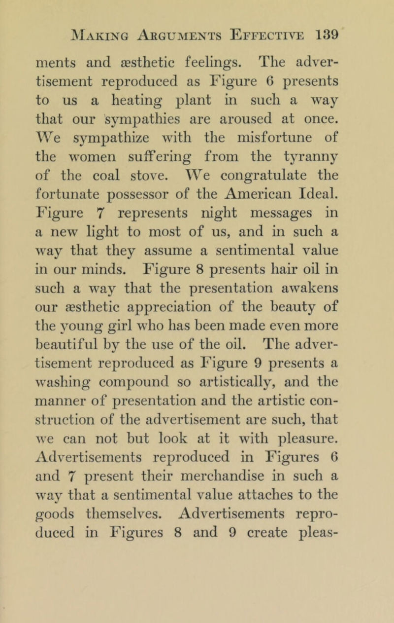 ments and £Esthetic feelings. The adver- tisement reproduced as Figure 6 presents to us a heating plant in such a way that our sympathies are aroused at once. We sympathize with the misfortune of the women suffering from the tyranny of the coal stove. We congratulate the fortunate possessor of the American Ideal. Figure 7 represents night messages in a new light to most of us, and in such a way that they assume a sentimental value in our minds. Figure 8 presents hair oil in such a way that the presentation awakens our £Esthetic appreciation of the beauty of the young girl who has been made even more beautiful by the use of the oil. The adver- tisement reproduced as Figure 9 presents a washing compound so artistically, and the manner of presentation and the artistic con- struction of the advertisement are such, that we can not but look at it with pleasure. Advertisements reproduced in Figures 6 and 7 present their merchandise in such a way that a sentimental value attaches to the goods themselves. Advertisements repro- duced in Figures 8 and 9 create pleas-