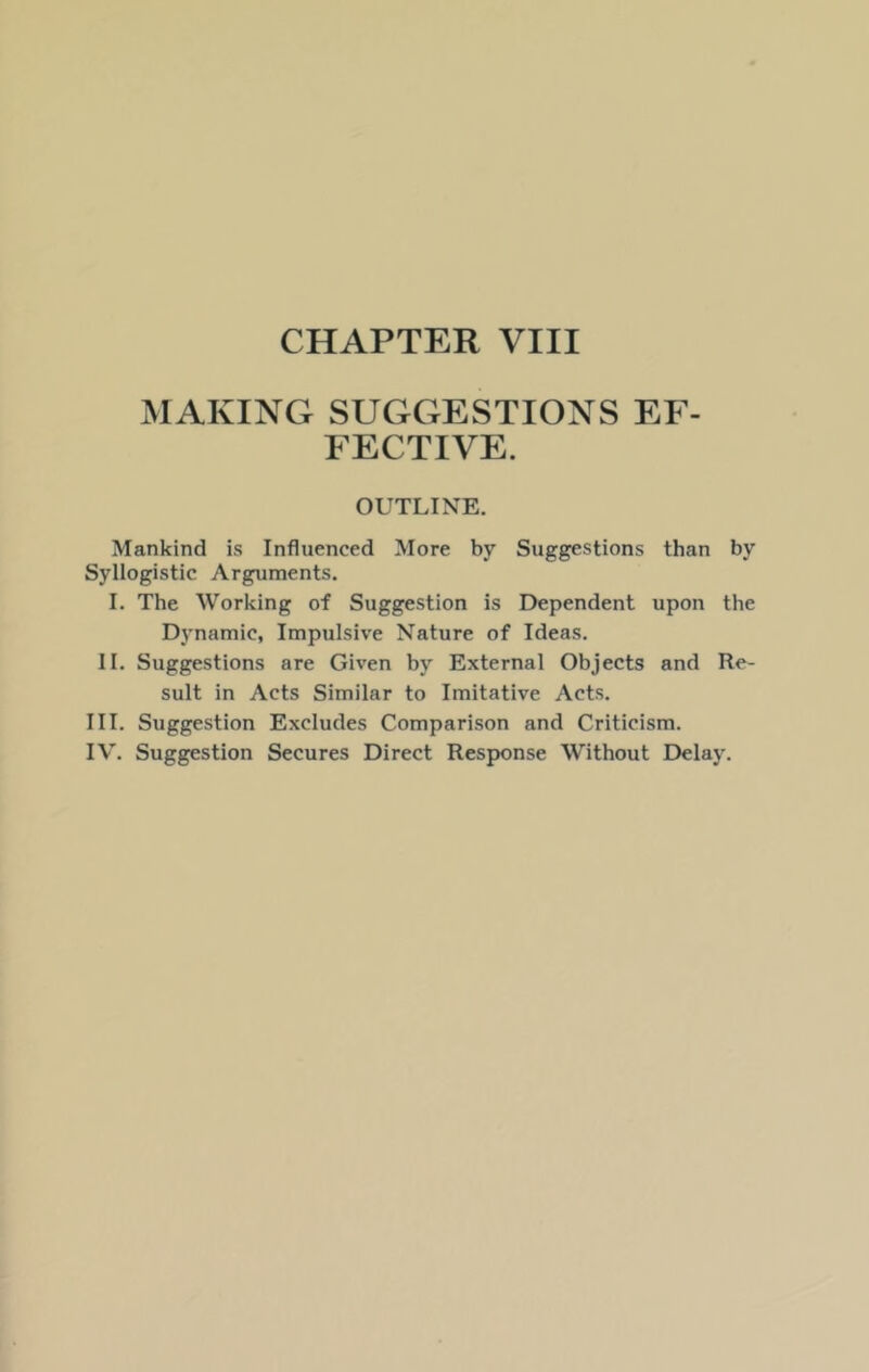 MAKING SUGGESTIONS EF- FECTIVE. OUTLINE. Mankind is Influenced More by Suggestions than by Syllogistic Arguments. I. The Working of Suggestion is Dependent upon the Dynamic, Impulsive Nature of Ideas. II. Suggestions are Given by External Objects and Re- sult in Acts Similar to Imitative Acts. III. Suggestion Excludes Comparison and Criticism. IV. Suggestion Secures Direct Response Without Delay.