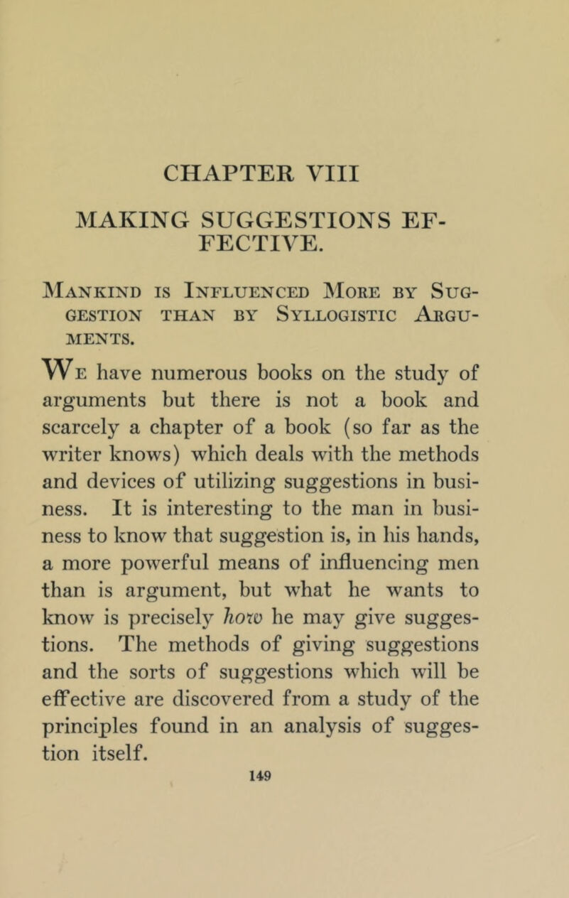 MAKING SUGGESTIONS EF- FECTIVE. ^Iankind is Influenced ;More by Sug- gestion THAN BY Syllogistic Argu- ments. We have numerous books on the study of arguments but there is not a book and scarcely a chapter of a book (so far as the writer knows) which deals with the methods and devices of utilizing suggestions in busi- ness. It is interesting to the man in busi- ness to know that suggestion is, in his hands, a more powerful means of influencing men than is argument, but what he wants to know is precisely hoxo he may give sugges- tions. The methods of giving suggestions and the sorts of suggestions which will be effective are discovered from a studv of the principles found in an analysis of sugges- tion itself.