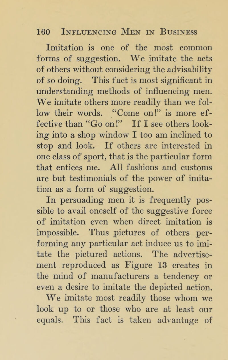 Imitation is one of the most common forms of suggestion. We imitate the acts of others without considering the advisability of so doing. This fact is most significant in understanding methods of influencing men. We imitate others more readily than we fol- low their words. “Come on!” is more ef- fective than “Go on!” If I see others look- ing into a shop window I too am inclined to stop and look. If others are interested in one class of sport, that is the particular form that entices me. All fashions and customs are but testimonials of the power of imita- tion as a form of suggestion. In persuading men it is frequently pos- sible to avail oneself of the suggestive force of imitation even when direct imitation is impossible. Thus pictures of others per- forming any particular act induce us to imi- tate the pictured actions. The advertise- ment reproduced as Figure 13 creates in the mind of manufacturers a tendency or even a desire to imitate the depicted action. We imitate most readily those whom we look up to or those who are at least our equals. This fact is taken advantage of