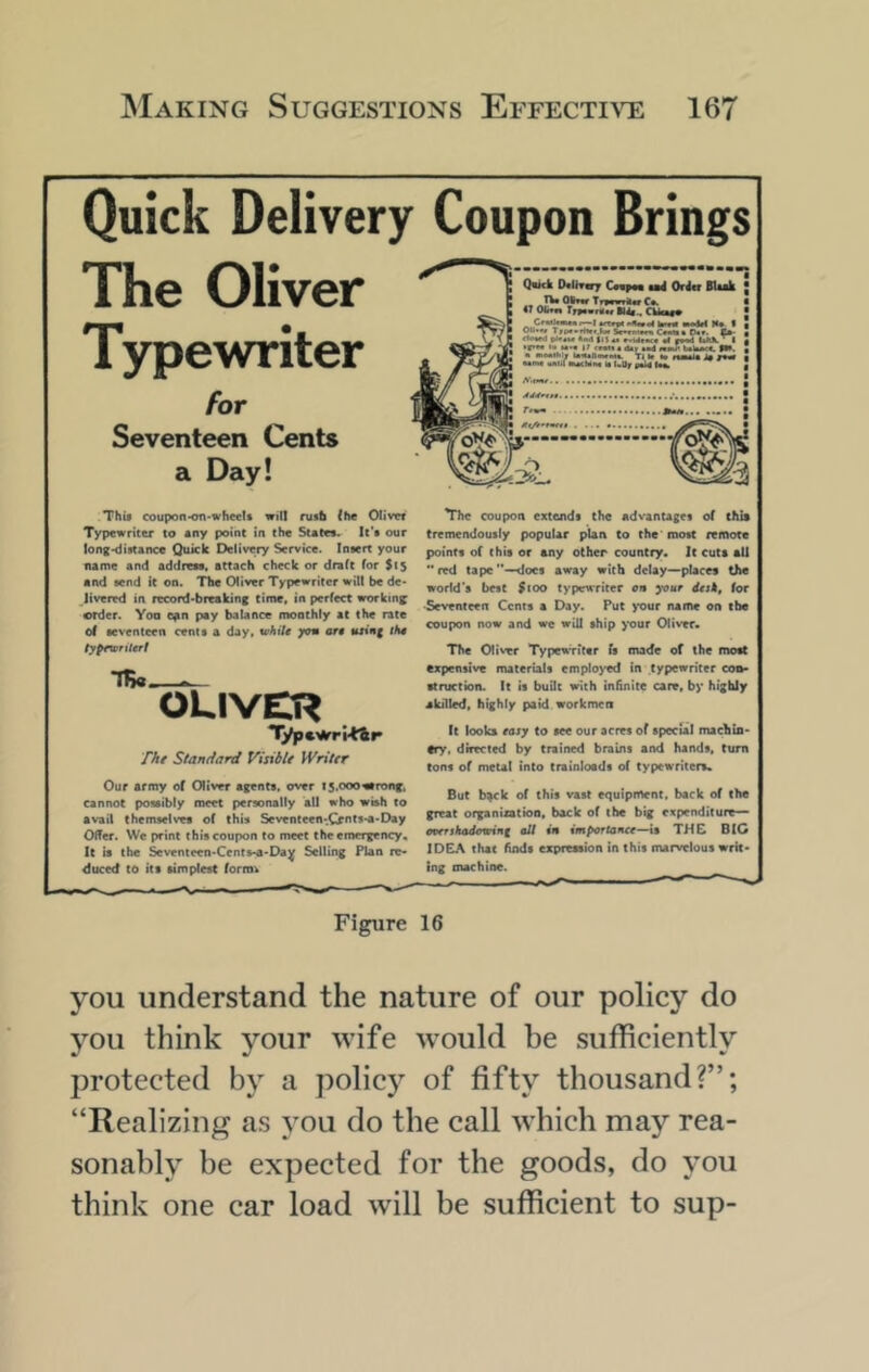 Quick Delivery Coupon Brings The Oliver Typewriter for Seventeen Cents a Day! This coupon*on-wfiee!t will ruab (he Oliver Typewriter to sny point in the States. It’s our long-distance Quick Delivery Service. Insert your name and address, attach check or draft for $15 and send it on. The Oliver Typewriter wilt be de- livered in record-breaking time, in perfect srorktn; erder. Yoa o^n pay balance monthly at the rate of seventeen cents a day, white yon are toteg iHe iypewntert Quick OcUrsry Campm $ad Oritr BUak .« aI'* Tr»*wTiuc C*. 47 dm* Trsavnlw CUcMV 00.«» Tiiptmrhtt.h* C—0«y. £*• plr4*t *<Ml tiS «• •! f*«4 UIOl^I if*«« *• H.« 1; 4 <tar m4 UtaMC. SW. • MMIhl* Tl l» I4 MMla j$ Mn« mUI «4(Mm It UOf TB«. OLIVER The Standard Visibli Writer Our army of Olivor ttrnta, ovtr is.oooatronf. Cannot possibly meet personally all who wish to avail themselves of this Seventeen-.Cr'^tt***Day Offer. We print this coupon to meet the emergency. It is the Seventeen-Cents-a-Da^ Selling Plan re* <Suced to its simplest forro^ The coupon extends the adv’antages of chit tremendously popular plan to the'most remote points of this or any other country. It cuts all red tape'*—^ocs away with delay—places the world's best $fOO typewriter on yaur desk, for •Seventeen Cents a Day. Put >*our name on ibe coupon now and we will ship your Oliver. The Oliver TypewTiter Is made of the most expensive materials employed in typewriter con- struction. It it buQt With infinite care, by highly akilled, highly paid workmen It looks easy to see our acres of special machin- ery. directed by trained brains and hands, turn tons of metal into trainloads of typewriters. But b^k of this vast equipment, back of the great organiatioa, back of the big expenditure— oaerskadowini alt in importance—THC BIG IDEA that finds expression in this marvelous writ- ing machine. Figure 16 you understand the nature of our policy do you think j^our wife w’ould be sufficiently protected by a policy of fifty thousand?”; “Realizing as you do the call which may rea- sonably be expected for the goods, do you think one car load will be sufficient to sup-