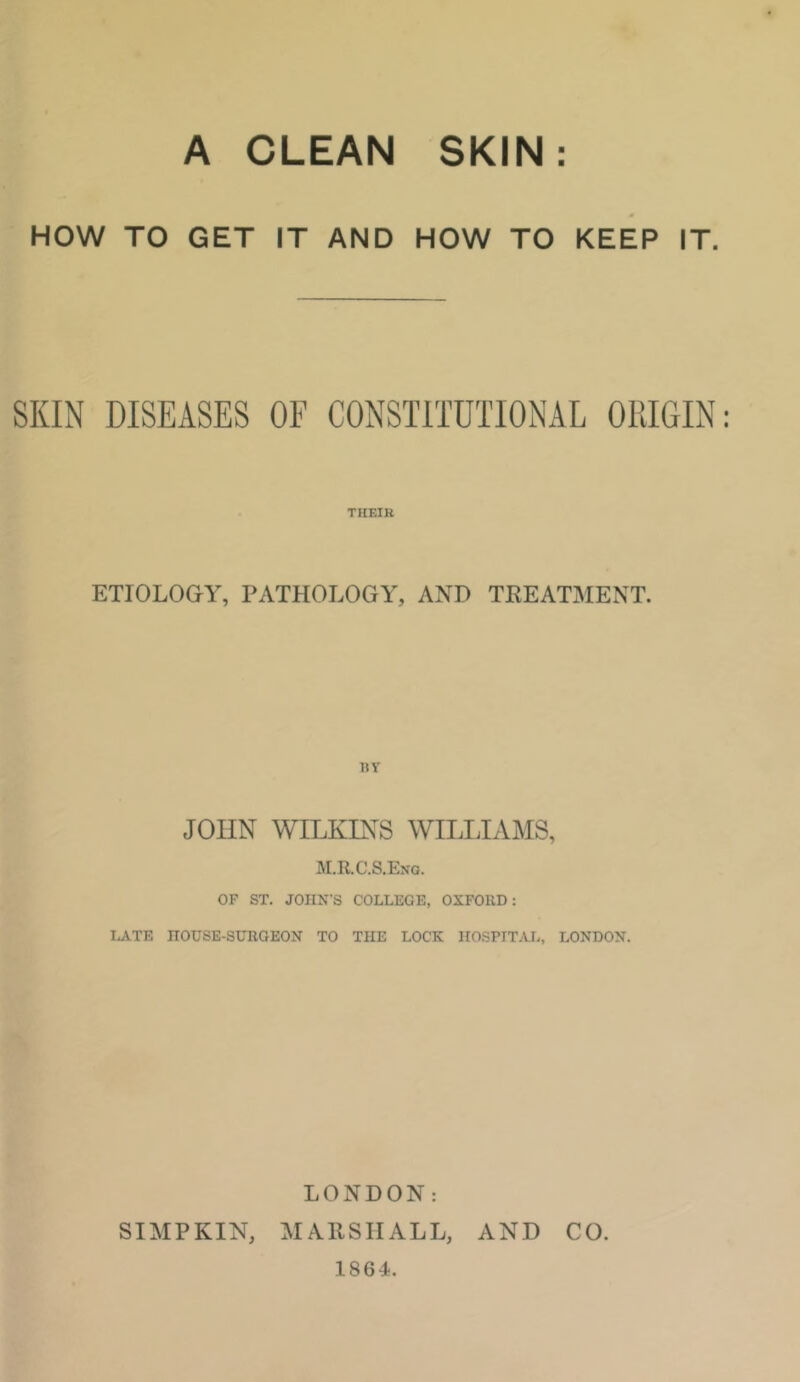 A CLEAN SKIN HOW TO GET IT AND HOW TO KEEP IT. SKIN DISEASES OF CONSTITUTIONAL ORIGIN THEIR ETIOLOGY, PATHOLOGY, AND TKEATMENT. uy JOHN WILKINS WILIJAMS, M.R.C.S.ENQ. OF ST. JOHN’S COLLEGE, OXFORD: LATE HOUSE-SURGEON TO THE LOCK HOSPITAL, LONDON. LONDON: SIMPKIN, MAllSIIALL, AND CO. 1864.