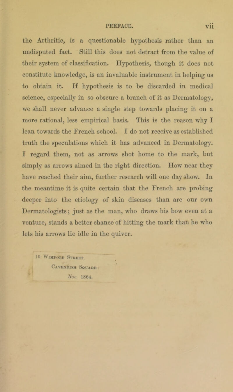 • • the Arthritic, is a questionable hypothesis rather than an undisputed fact. Still tliis does not detract from the value of their system of classification. Hypothesis, though it does not constitute knowledge, is an invaluable instrument in helping us to obtain it. If hypothesis is to be discarded in medical science, especially in so obscure a branch of it as Dermatology, we shall never advance a single step towards placing it on a more rational, less empirical basis. This is the reason why I lean towards the French school. I do not receive as established truth the speculations which it has advanced in Dermatology. I regard them, not as arrows shot home to the mark, but simply as arrows aimed in the right direction. How near they have reached their aim, further research will one day show. In the meantime it is quite certain that the French are probing deeper into the etiology of skin diseases than are our own Dermatologists; just as the man, who draws his bow even at a venture, stands a better chance of hitting the mark than he who lets his arrows lie idle in the quiver. 10 WiMHor.E Street, Cavendish Square : Not'. 1864.