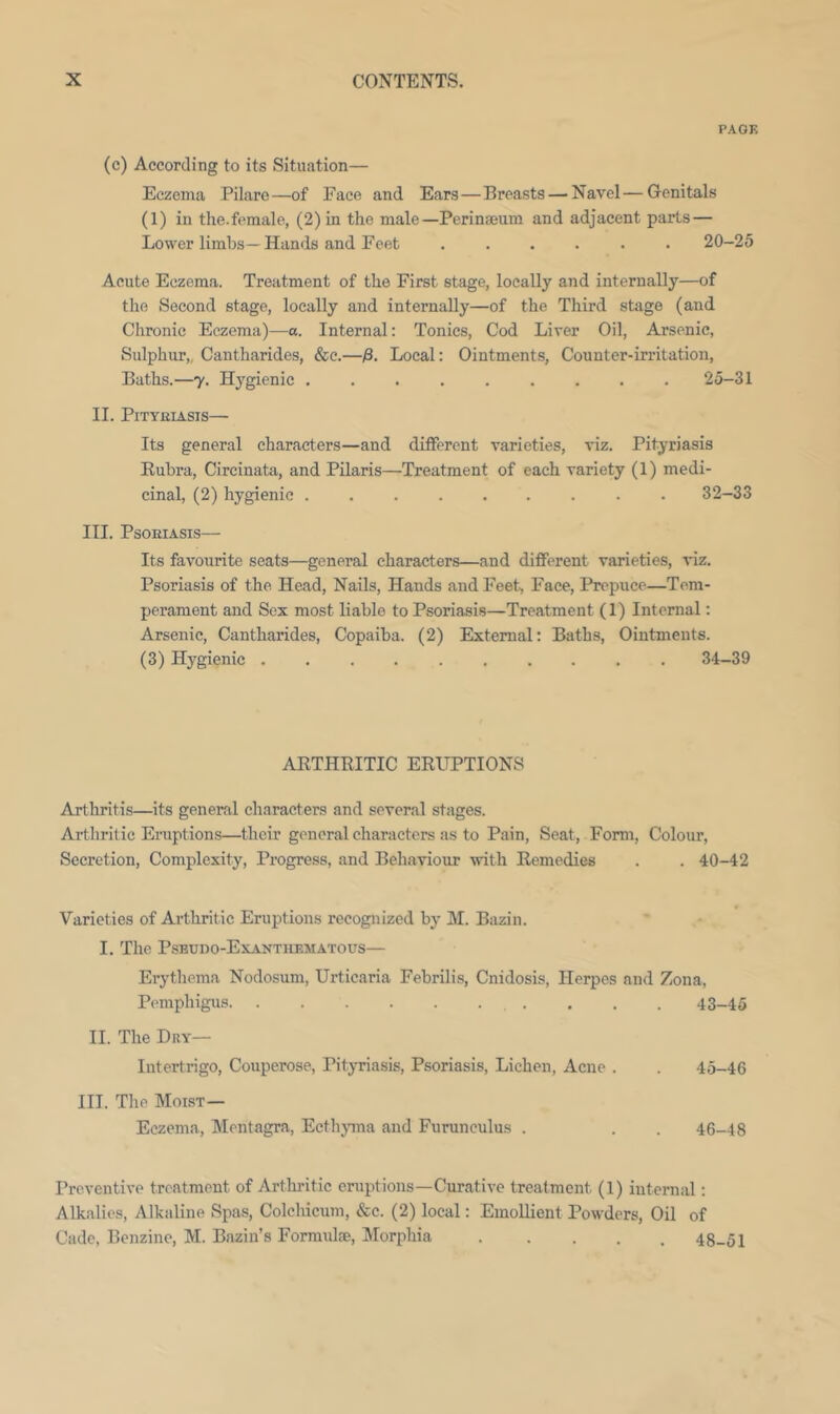 PAGE (c) According to its Situation— Eczema Pilaro—of Face and Ears—Breasts — Navel — Genitals (1) in the.female, (2) in the male—Perinseum and adjacent parts— Lower limbs—Hands and Feet ...... 20-25 Acute Eczema. Treatment of the First stage, locally and internally—of the Second stage, locally and internally—of the Third stage (and Chronic Eczema)—a. Internal: Tonics, Cod Liver Oil, Arsenic, Sulphur,, Cantharides, &c.—Local: Ointments, Counter-irritation, Baths.—y. Hygienic ......... 25-31 II. PiTYEIASIS— Its general characters—and different varieties, viz. Pityriasis Kubra, Circinata, and Pilaris—Treatment of each variety (1) medi- cinal, (2) hygienic ......... 32-33 III. Psoriasis— Its favourite seats—general characters—and different varieties, viz. Psoriasis of the Head, Nails, Hands and Feet, Face, Prepuce—Tem- perament and Sex most liable to Psoriasis—Treatment (1) Internal: Arsenic, Cantharides, Copaiba. (2) External: Baths, Ointments. (3) Hygienic .......... 34—39 AKTHRITIC ERUPTIONS Arthritis—its general characters and several stages. Arthritic Eruptions—their general characters as to Pain, Seat, Form, Colour, Secretion, Complexity, Progress, and Behaviour with Remedies . . 40-42 Varieties of Arthritic Eruptions recognized by M. Bazin. I. The Pseudo-Exanthematous— Erythema Nodosum, Urticaria Febrilis, Cnidosis, Herpes and Zona, Pemphigus 43-45 11. The Dry— Intertrigo, Couperose, Pityriasis, Psoriasis, Lichen, Acne . . 45-46 III. Tlie Moist— Eczema, Mentagra, Ecthyma and Furunculus . . . 46-48 Preventive treatment of Ai'tliritic eruptions—Curative treatment (1) internal: Alkalies, Alkaline Spas, Colchicum, &c. (2) local: EmoUient Powders, Oil of Cade, Benzine, M. Bazin’s Formulae, Morphia 48-51