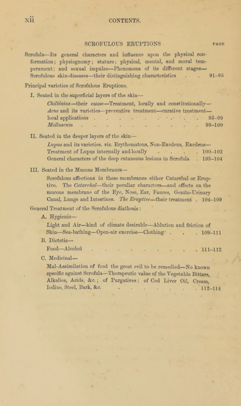 SCROFULOUS ERUPTIONS pagk Scrofula—Its general characters and influence upon the physicivl con- formation ; physiognomy; stature; physical, mental, and moral tem- perament; and sexual impulse—Phenomena of its different stages— Scrofulous skin-diseases—their distinguishing characteristics . . 91-9.*) Principal varieties of Scrofulous Eruptions. I. Seated in the superficial layers of the skin— Chilblains—their cause—Treatment, locally and constitutionally— Acne and its varieties—preventive treatment—curative treatment— local applications . . 95-99 Molluscum . ... . . . . . . . 99-100 II. Seated in the deeper layers of the skin— and its varieties, viz. Erythematous, Non-Exedens, Exedens— Treatment of Lupus internally and locally .... 100-102 General characters of the deep cutaneous lesions in Scrofula . 103-104 III. Seated in the Mucous Membranes— Scrofulous affections in these membranes either Catarrhal or Erup- tive. The Catarrhal—their peculiar characters—and effects on the mucous membrane of the Eye, Nose, Ear, Fauces, Genito-Urinary Canal, Lungs and Intestines. The Eruptive—their treatment . 104-109 General Treatment of the Scrofulous diathesis ; A. Hygienic— Light and Air—kind of climate desirable—Ablution and friction of Slun—Sea-bathing—Open-air exercise—Clothing . . . 109-111 B. Dietetic— Food—Alcohol . 111-112 C. Medicinal— Mal-Assimilation of food the great evil to be remedied—No known specific against Scrofula—Therapeutic value of the Vegetable Bitters, Alkalies, Acids, &c.; of Purgatives; of Cod Liver Oil, Cream, Iodine, Steel, Bark, &c. 112-114