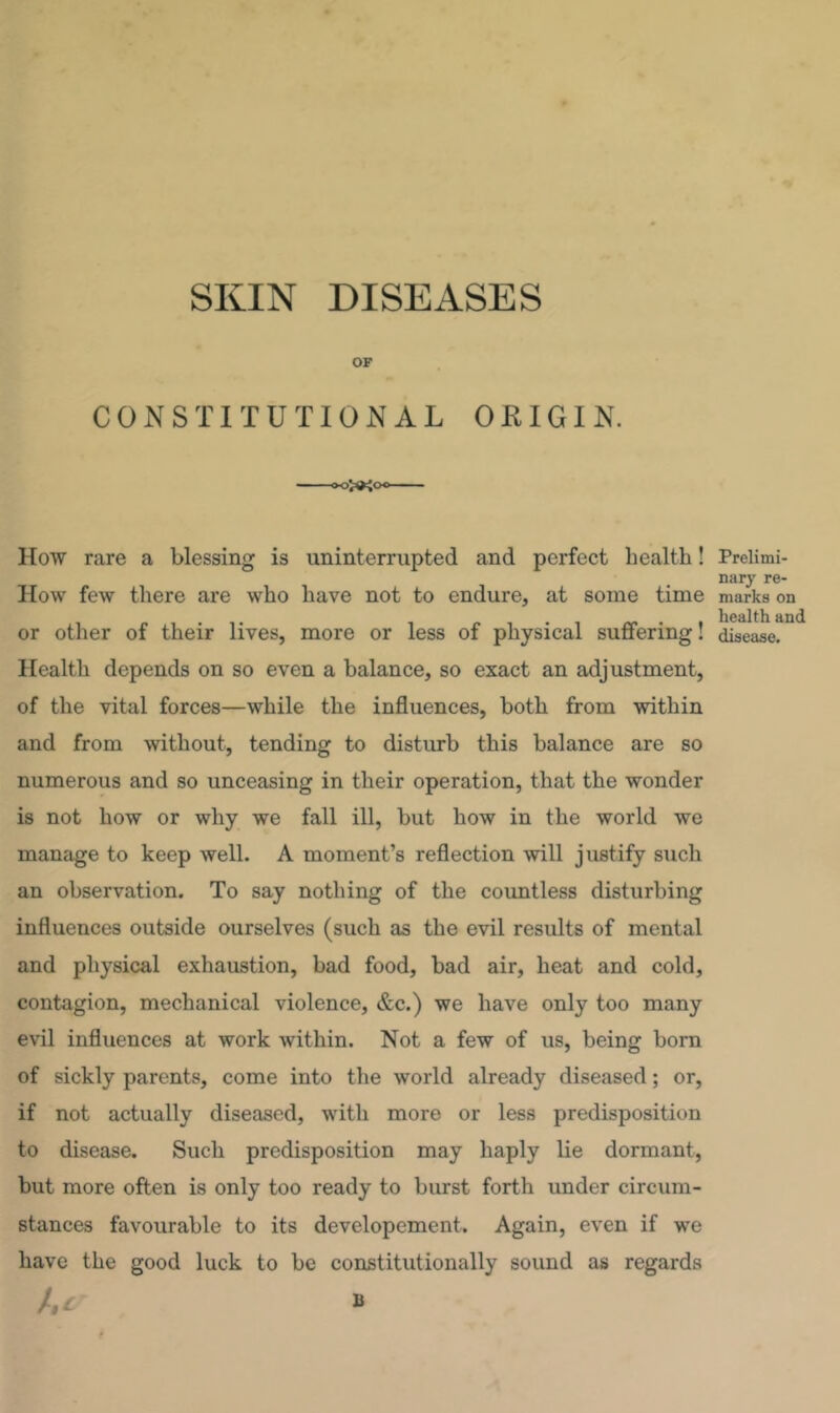 SKIN DISEASES OF CONSTITUTIONAL ORIGIN. How rare a blessing is uninterrupted and perfect health! How few there are who have not to endure, at some time or other of their lives, more or less of physical suffering! Health depends on so even a balance, so exact an adjustment, of the vital forces—while the influences, both from within and from without, tending to disturb this balance are so numerous and so unceasing in their operation, that the wonder is not how or why we fall ill, but how in the world we manage to keep well. A moment’s reflection will justify such an observation. To say nothing of the countless disturbing influences outside ourselves (such as the evil results of mental and physical exhaustion, bad food, bad air, heat and cold, contagion, mechanical violence, &c.) we have only too many evil influences at work within. Not a few of us, being bom of sickly parents, come into the world already diseased; or, if not actually diseased, with more or less predisposition to disease. Such predisposition may haply lie dormant, but more often is only too ready to burst forth under circum- stances favourable to its developement. Again, even if we have the good luck to be constitutionally sound as regards he B Prelimi- nary re- marks on health and disease.