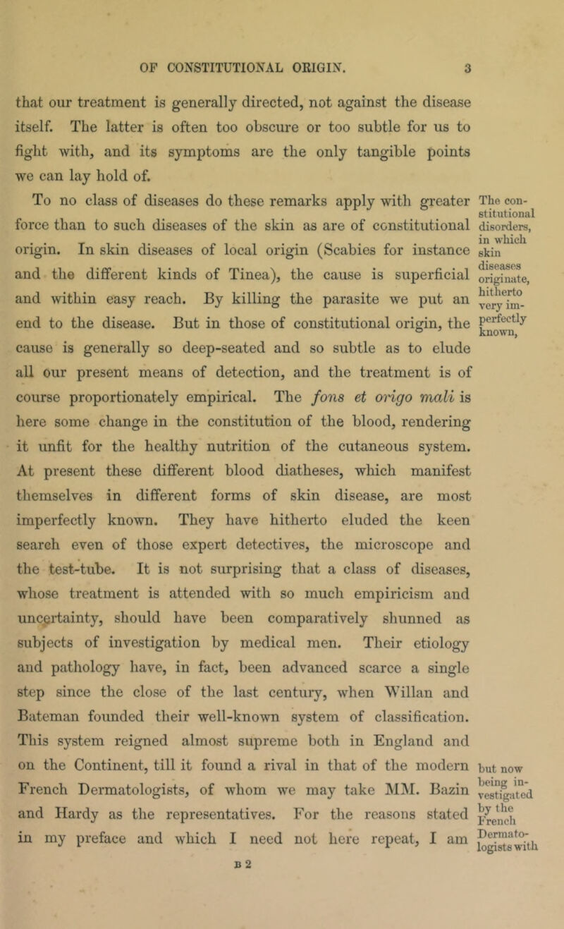 that our treatment is generally directed, not against the disease itself. The latter is often too obscure or too subtle for us to fight with, and its symptorhs are the only tangible points we can lay hold of. To no class of diseases do these remarks apply with greater force than to such diseases of the skin as are of constitutional origin. In skin diseases of local origin (Scabies for instance and the different kinds of Tinea), the cause is superficial and within easy reach. By killing the parasite we put an end to the disease. But in those of constitutional origin, the cause is generally so deep-seated and so subtle as to elude all our present means of detection, and the treatment is of course proportionately empirical. The fons et ongo rtiali is here some change in the constitution of the blood, rendering it unfit for the healthy nutrition of the cutaneous system. At present these different blood diatheses, which manifest themselves in different forms of skin disease, are most imperfectly known. They have hitherto eluded the keen search even of those expert detectives, the microscope and the test-tube. It is not surprising that a class of diseases, whose treatment is attended with so much empiricism and uncertainty, should have been comparatively shunned as subjects of investigation by medical men. Their etiology and pathology have, in fact, been advanced scarce a single step since the close of the last century, when Willan and Bateman founded their well-known system of classification. This system reigned almost supreme both in England and on the Continent, till it found a rival in that of the modern French Dermatologists, of whom we may take MINI. Bazin and Hardy as the representatives. For the reasons stated in my preface and which I need not here repeat, I am The con- stitutional disorders, in which skin diseases originate, hitherto very im- perfectly known, but now being in- vestigated by the French Dermato- logists with